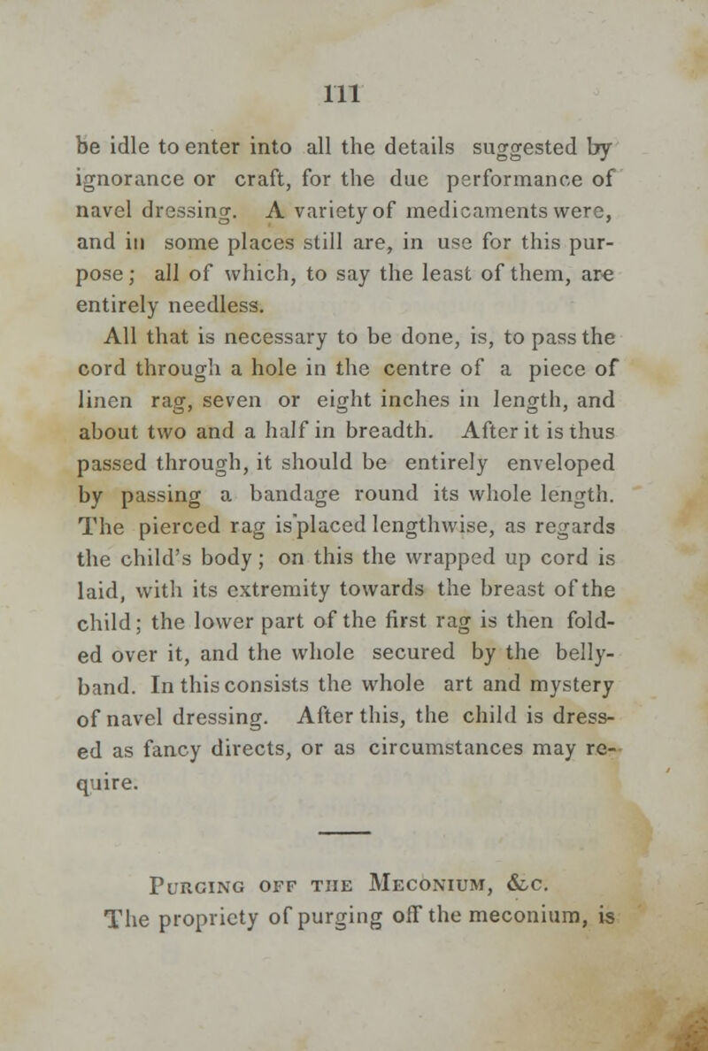 be idle to enter into all the details suggested by ignorance or craft, for the due performance of navel dressing. A variety of medicaments were, and in some places still are, in use for this pur- pose; all of which, to say the least of them, are entirely needless. All that is necessary to be done, is, to pass the cord through a hole in the centre of a piece of linen rag, seven or eight inches in length, and about two and a half in breadth. After it is thus passed through, it should be entirely enveloped by passing a bandage round its whole length. The pierced rag isplaced lengthwise, as regards the child's body; on this the wrapped up cord is laid, with its extremity towards the breast of the child; the lower part of the first rag is then fold- ed over it, and the whole secured by the belly- band. In this consists the whole art and mystery of navel dressing. After this, the child is dress- ed as fancy directs, or as circumstances may re- quire. Purging off the Meconium, &c. The propriety of purging off the meconium, is