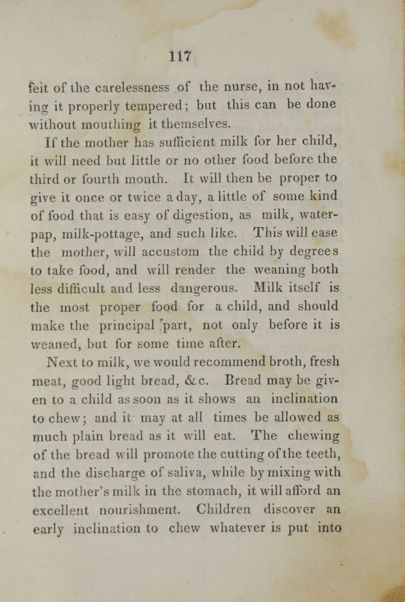 feit of the carelessness of the nurse, in not hav- ing it properly tempered; but this can be done without mouthing it themselves. If the mother has sufficient milk for her child, it will need but little or no other food before the third or fourth month. It will then be proper to give it once or twice a day, a little of some kind of food that is easy of digestion, as milk, water- pap, milk-pottage, and such like. This will ease the mother, will accustom the child by degrees to take food, and will render the weaning both less difficult and less dangerous. Milk itself is the most proper food for a child, and should make the principal rpart, not only before it is weaned, but for some time after. Next to milk, we would recommend broth, fresh meat, good light bread, &c. Bread may be giv- en to a child as soon as it shows an inclination to chew; and it may at all times be allowed as much plain bread as it will eat. The chewing of the bread will promote the cutting of the teeth, and the discharge of saliva, while by mixing with the mother's milk in the stomach, it will afford an excellent nourishment. Children discover an early inclination to chew whatever is put into