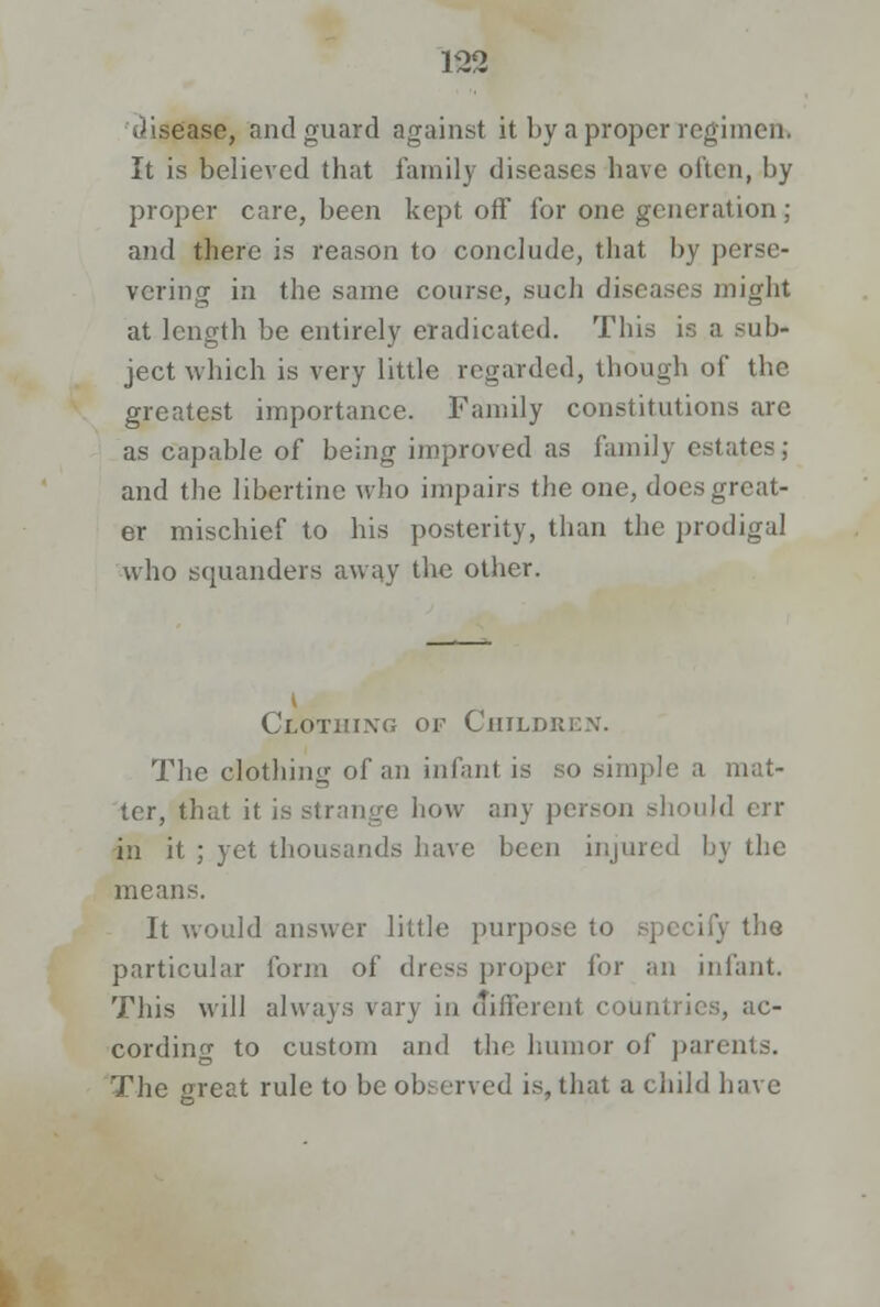 .disease, and guard against it by a proper regimen. It is believed that family diseases have often, by proper care, been kept off for one generation ; and there is reason to conclude, that by perse- vering in the same course, such diseases might at length be entirely eradicated. This is a sub- ject which is very little regarded, though of the greatest importance. Family constitutions arc as capable of being improved as family estates; and the libertine who impairs the one, does great- er mischief to his posterity, than the prodigal who squanders away the oilier. i Clothixg of Children. The clothing of an infant is so simple a mat- ter, that it is strange how any person should err in it ; yet thousands have been injured by the means. It would answer little purpose to specify the particular form of dress proper for an infant. This will always vary in different countries, ac- cording to custom and the humor of parents. The great rule to be observed is, that a child have