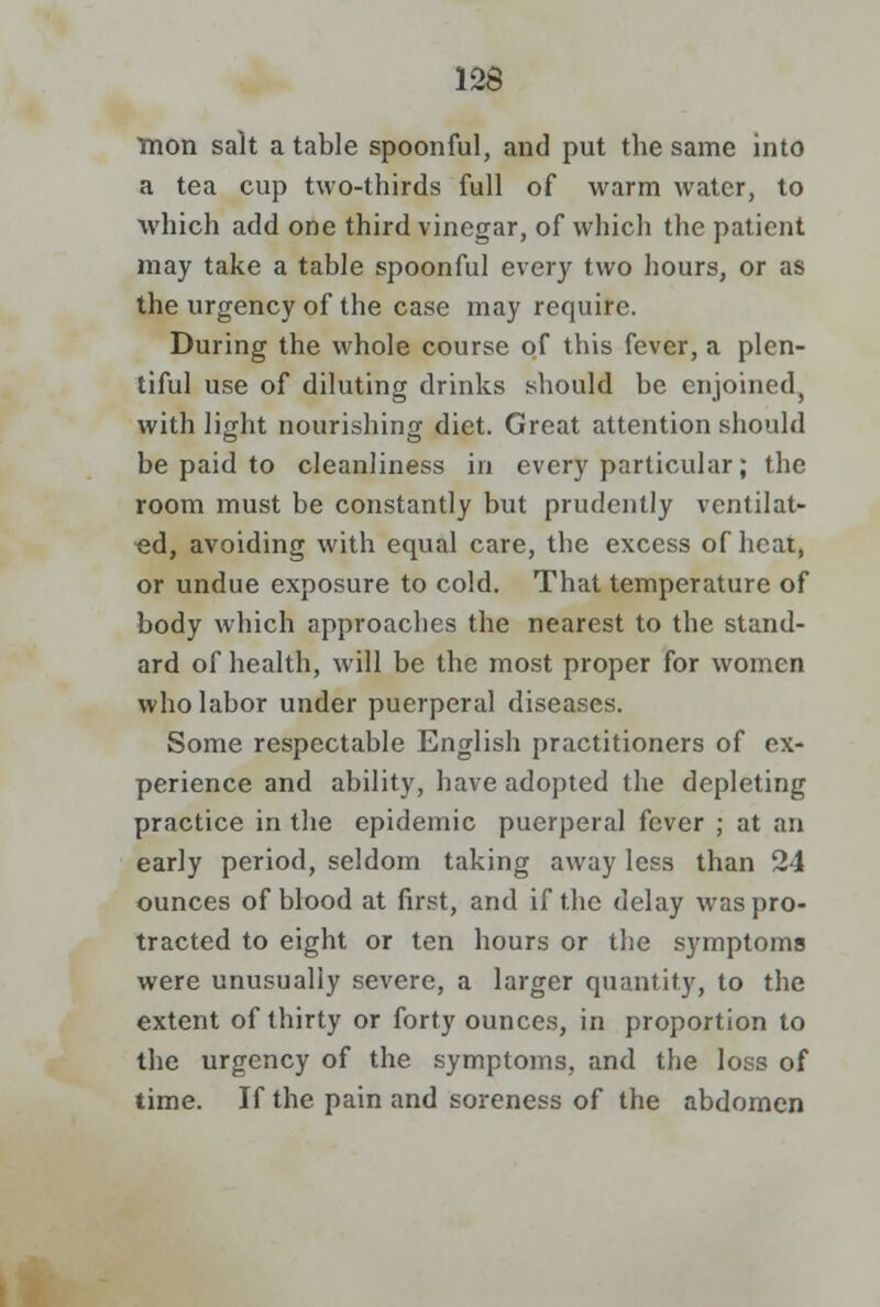 Tnon salt a table spoonful, and put the same into a tea cup two-thirds full of warm water, to which add one third vinegar, of which the patient may take a table spoonful every two hours, or as the urgency of the case may require. During the whole course of this fever, a plen- tiful use of diluting drinks should be enjoined, with light nourishing diet. Great attention should be paid to cleanliness in every particular; the room must be constantly but prudently ventilat- ed, avoiding with equal care, the excess of heat, or undue exposure to cold. That temperature of body which approaches the nearest to the stand- ard of health, will be the most proper for women who labor under puerperal diseases. Some respectable English practitioners of ex- perience and ability, have adopted the depleting practice in the epidemic puerperal fever ; at an early period, seldom taking away less than 24 ounces of blood at first, and if the delay was pro- tracted to eight or ten hours or the symptoms were unusually severe, a larger quantity, to the extent of thirty or forty ounces, in proportion to the urgency of the symptoms, and the loss of time. If the pain and soreness of the abdomen