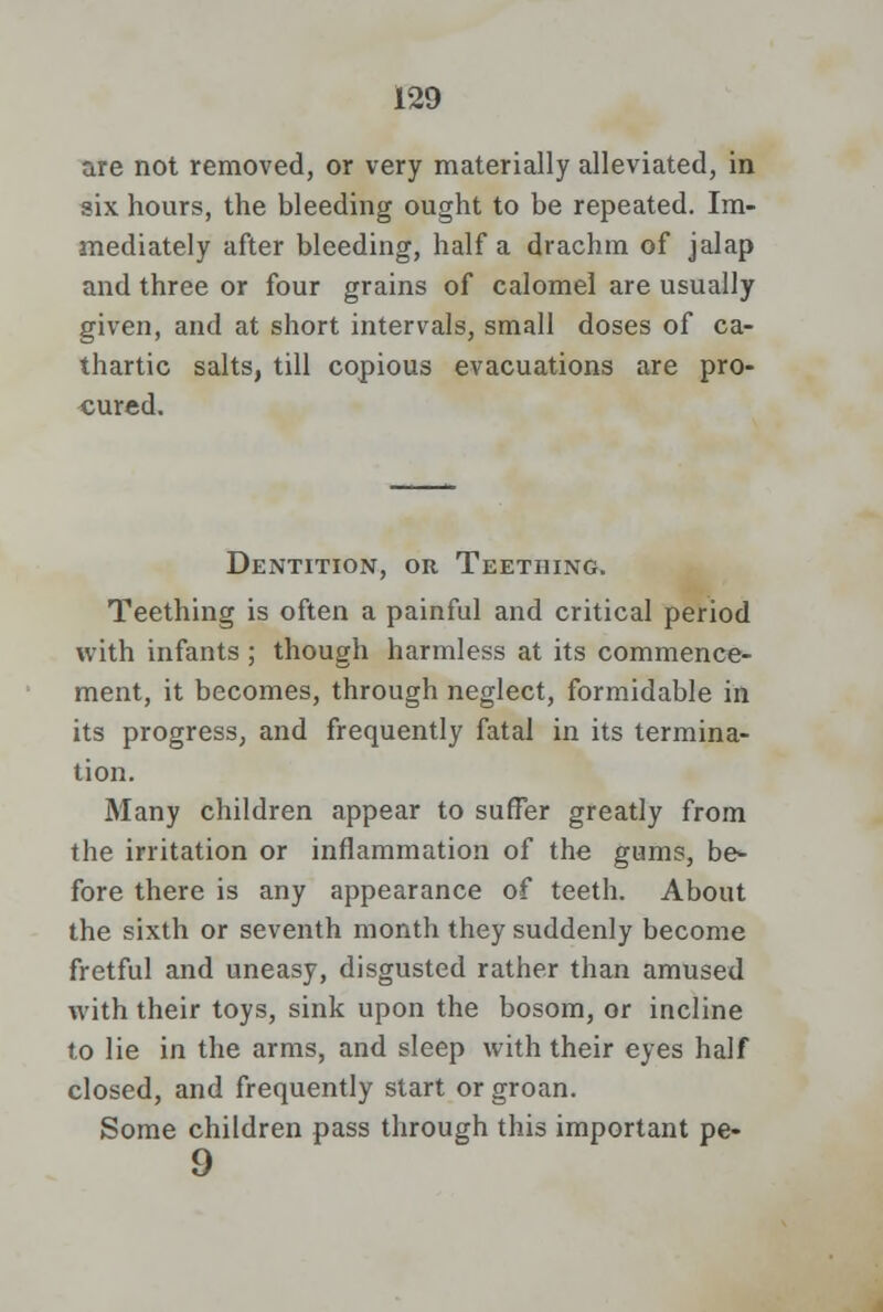 are not removed, or very materially alleviated, in six hours, the bleeding ought to be repeated. Im- mediately after bleeding, half a drachm of jalap and three or four grains of calomel are usually given, and at short intervals, small doses of ca- thartic salts, till copious evacuations are pro- cured. Dentition, or Teething. Teething is often a painful and critical period with infants ; though harmless at its commence- ment, it becomes, through neglect, formidable in its progress, and frequently fatal in its termina- tion. Many children appear to suffer greatly from the irritation or inflammation of the gums, be- fore there is any appearance of teeth. About the sixth or seventh month they suddenly become fretful and uneasy, disgusted rather than amused with their toys, sink upon the bosom, or incline to lie in the arms, and sleep with their eyes half closed, and frequently start or groan. Some children pass through this important pe- 9