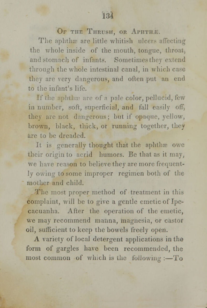 Of the Thrush, or Arm The aphtha; are little whitish ulcers affecting the whole inside of the mouth, tongue, throat, and stomach of infants. Sometimes they extend through the whole intestinal canal, in which they are very dangerous, and often put an end to the infant's life. If the aphtha; are of a pale color, pellucid, few in number, soft, superficial, and fall easily off, they arc not dangerous; but if opaque, yellow, brown, black, thick, or running together, they are to be dreaded. It is generally thought that the aphtha? owe their origin to acrid humors. Be that as it may, we have reason to believe they are more frequent- ly owing to some improper regimen both of the mother and child. The most proper method of treatment in this Complaint, will be to give a gentle emetic of Ipe- cacuanha. After the operation of the emetic, we may recommend manna, magnesia, or castor oil, sufficient to keep the bowels freely open. A variety of local detergent applications in the form of gargles have been recommended, the most common of which is the following :—To
