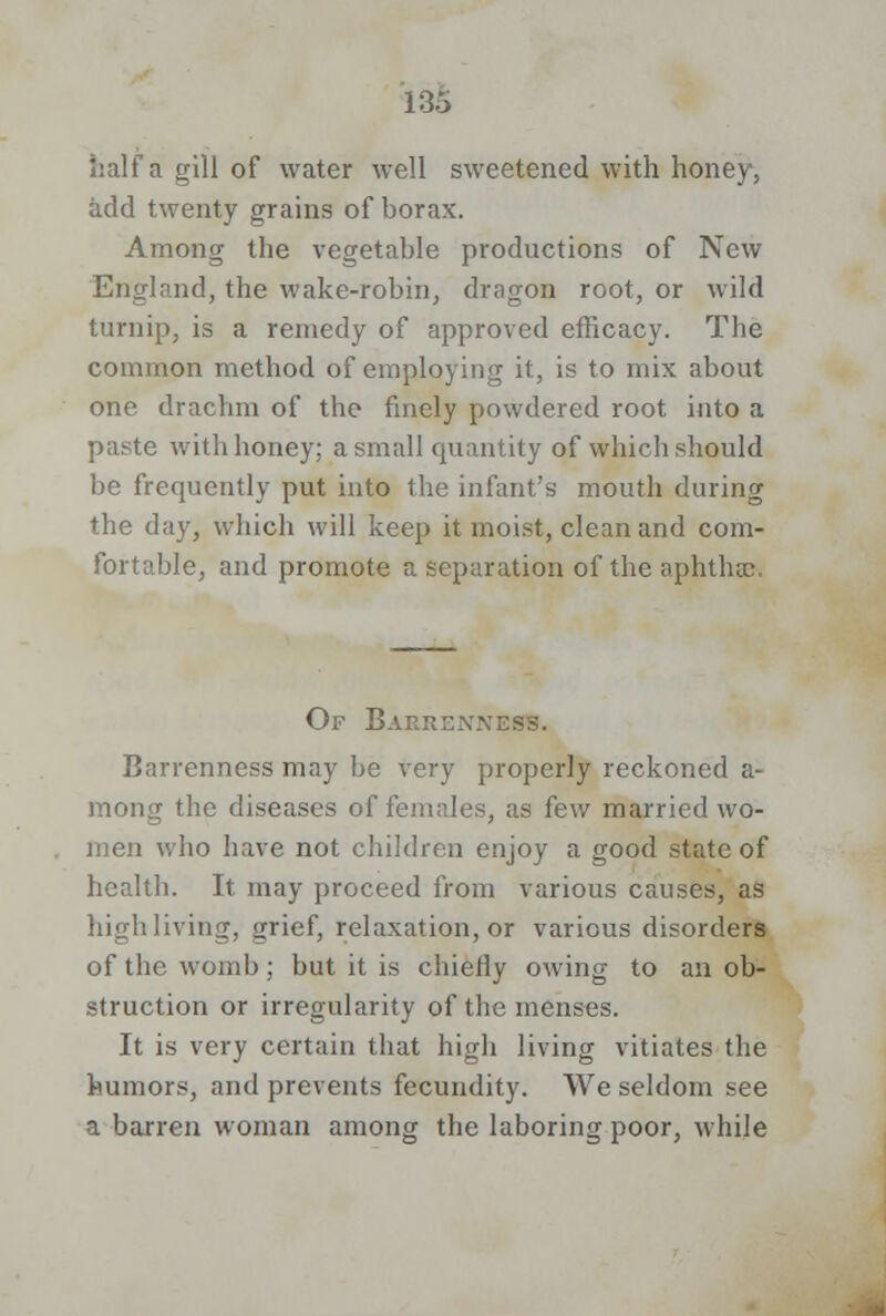 half a gill of water well sweetened with honey, add twenty grains of borax. Among the vegetable productions of New England, the wake-robin, dragon root, or wild turnip, is a remedy of approved efficacy. The common method of employing it, is to mix about one drachm of the finely powdered root into a paste with honey; a small quantity of which should be frequently put into the infant's mouth during the day, which will keep it moist, clean and com- fortable, and promote a separation of the aphthae-. Of Barrenness. Barrenness may be very properly reckoned a- mong the diseases of females, as few married wo- men who have not children enjoy a good state of health. It may proceed from various causes, as high living, grief, relaxation, or various disorders of the womb; but it is chiefly owing to an ob- struction or irregularity of the menses. It is very certain that high living vitiates the humors, and prevents fecundity. We seldom see a barren woman among the laboring poor, while