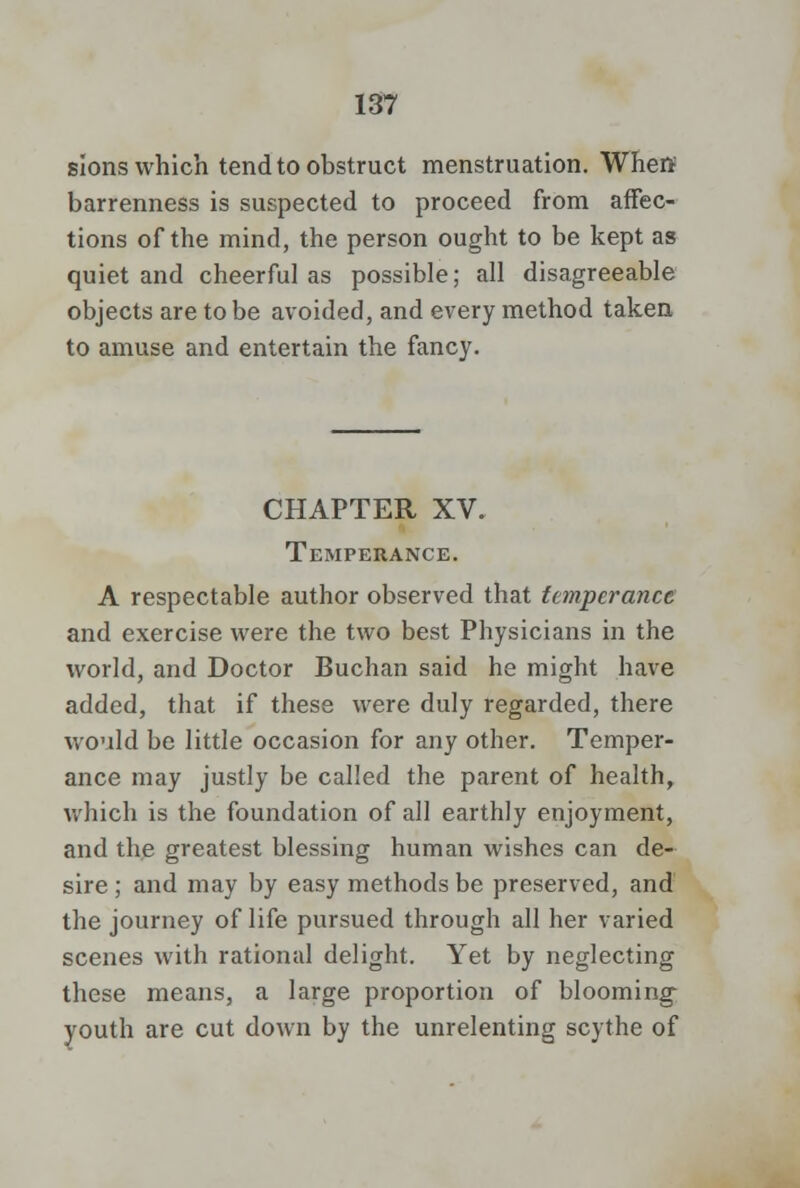 sions which tend to obstruct menstruation. When barrenness is suspected to proceed from affec- tions of the mind, the person ought to be kept as quiet and cheerful as possible; all disagreeable objects are to be avoided, and every method taken to amuse and entertain the fancy. CHAPTER XV. Temperance. A respectable author observed that temperance and exercise were the two best Physicians in the world, and Doctor Buchan said he might have added, that if these were duly regarded, there would be little occasion for any other. Temper- ance may justly be called the parent of health, which is the foundation of all earthly enjoyment, and the greatest blessing human wishes can de- sire ; and may by easy methods be preserved, and the journey of life pursued through all her varied scenes with rational delight. Yet by neglecting these means, a large proportion of blooming youth are cut down by the unrelenting scythe of