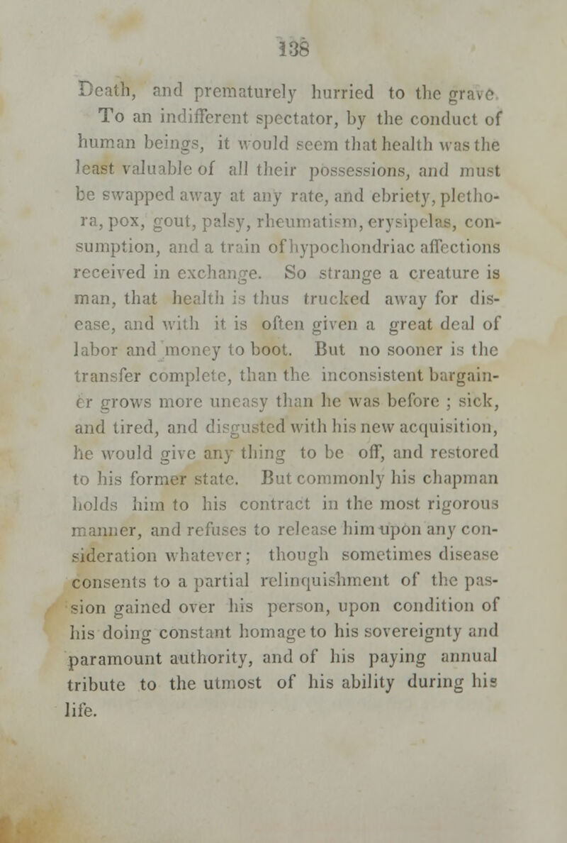 tfi, and prematurely hurried to the grave To an indifferent spectator, hy the conduct of human beings, it would seem that health was the least valuable of all their possessions, and must be swapped away at any rate, and ebriety, pletho- ra, pox, gout, palsy, rheumatism, erj siperae, con- sumption, and a train of hypochondriac affections received in exchange. So strange a creature is man, that health is thus trucked away for dis- ease, and with it is often given a great deal of labor and money to boot. But no sooner is the transfer complete, than the inconsistent bargain- er grows more uneasy than he was before ; sick, and tired, and disgusted'with his new acquisition, he would give any thing to be off, and restored to his former state. But commonly his chapman holds him to his contract in the most rigorous manner, and refuses to release him upon any con- sideration whatever; though sometimes disease consents to a partial relinquishment of the pas- sion gained over his person, upon condition of his doing constant homage to his sovereignty and paramount authority, and of his paying annual tribute to the utmost of his ability during his life.