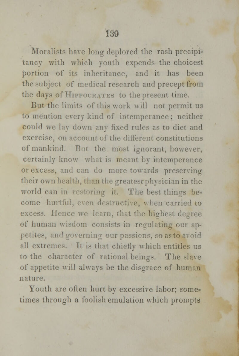 ISO Moralists have long deplored the rash precipi- tancy with which youth expends the choicest portion of its inheritance, and it has heen the subject of medical research and precept from the days of Hippocrates to the present time. But the limits of this work will not permit us to mention every kind of intemperance; neither could we lay down any fixed rules as to diet and exercise, on account of the different constitutions of mankind. But the most ignorant, however, certainly know what is meant by intemperance or excess, and can do more towards preserving their own health, than the greatest physician in the world can in restoring it. The best things be- come hurtful, even d< structive, when carried to excess. Hence we learn, that the highest degree of hnii lorn consi idating our ap- petites, and governing our passions, so asto avoid all extremes. It is that chiefly which entitles us to the character of rational beings. The slave of appetite will always be the disgrace of human nature. Youth are often hurt by excessive labor; some- times through a foolish emulation which prompts