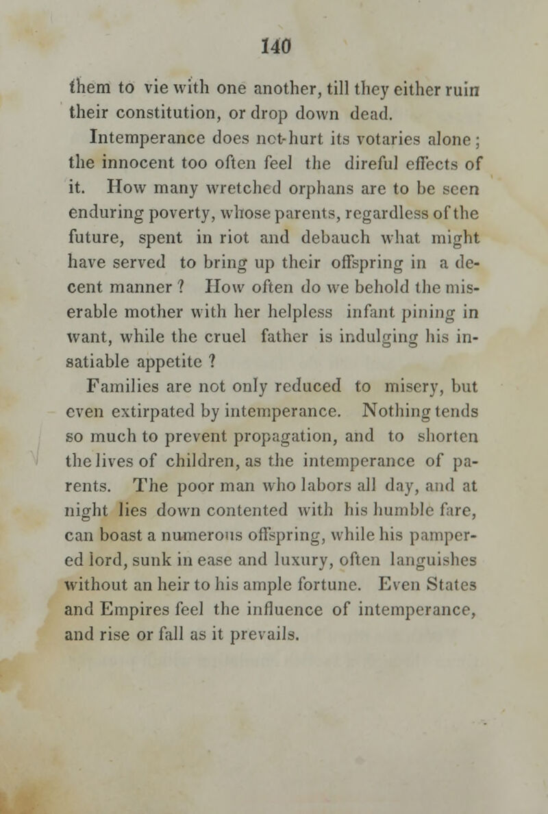 fhem to vie with one another, till they either ruin their constitution, or drop down dead. Intemperance does not-hurt its votaries alone; the innocent too often feel the direful effects of it. How many wretched orphans are to be seen enduring poverty, whose parents, regardless of the future, spent in riot and debauch what might have served to bring up their offspring in a de- cent manner ? How often do we behold the mis- erable mother with her helpless infant pining in want, while the cruel father is indulging his in- satiable appetite ? Families are not only reduced to misery, but even extirpated by intemperance. Nothing tends so much to prevent propagation, and to shorten the lives of children, as the intemperance of pa- rents. The poor man who labors all day, and at night lies down contented with his humble fare, can boast a numerous offspring, while his pamper- ed lord, sunk in ease and luxury, often languishes without an heir to his ample fortune. Even States and Empires feel the influence of intemperance, and rise or fall as it prevails.