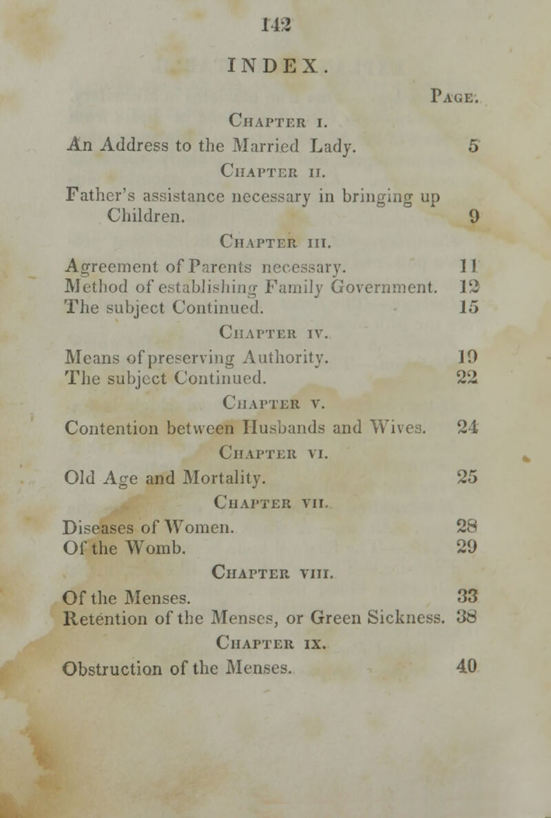 11:2 INDEX. Chapter i. An Address to the Married Lady. Chapter ii. Father's assistance necessary in bringing up Children. Page. 9 Chapter in. Agreement of Parents necessary. Method of establishing Family Government. The subject Continued. Chapter iv. Means of preserving Authority. The subject Continued. Chapter v. Contention between Husbands and Wives. Chapter vi. Old Age and Mortality. Chapter vii. Diseases of Women. Of the Womb. Chapter viii. Of the Menses. Retention of the Menses, or Green Sickness. 38 Chapter ix. Obstruction of the Menses. 40 II 12 15 19 22 24 28 29 33