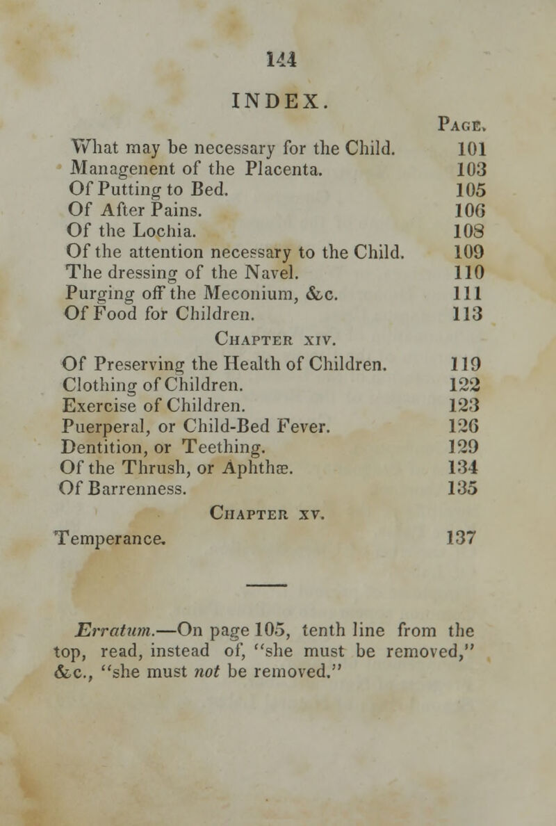 INDEX. Page. What may be necessary for the Child. 101 Managenent of the Placenta. 103 Of Putting to Bed. 105 Of After Pains. 106 Of the Lochia. 108 Of the attention necessary to the Child. 109 The dressing of the Navel. 110 Purging off the Meconium, &c. 111 Of Food for Children. 113 Chapter xiv. Of Preserving the Health of Children. 119 Clothing of Children. 122 Exercise of Children. 123 Puerperal, or Child-Bed Fever. 12G Dentition, or Teething. 129 Of the Thrush, or Aphtha?. 134 Of Barrenness. 135 Chapter xv. Temperance. 137 Erratum.—On page 105, tenth line from the top, read, instead of, she must be removed, &c, she must not be removed.