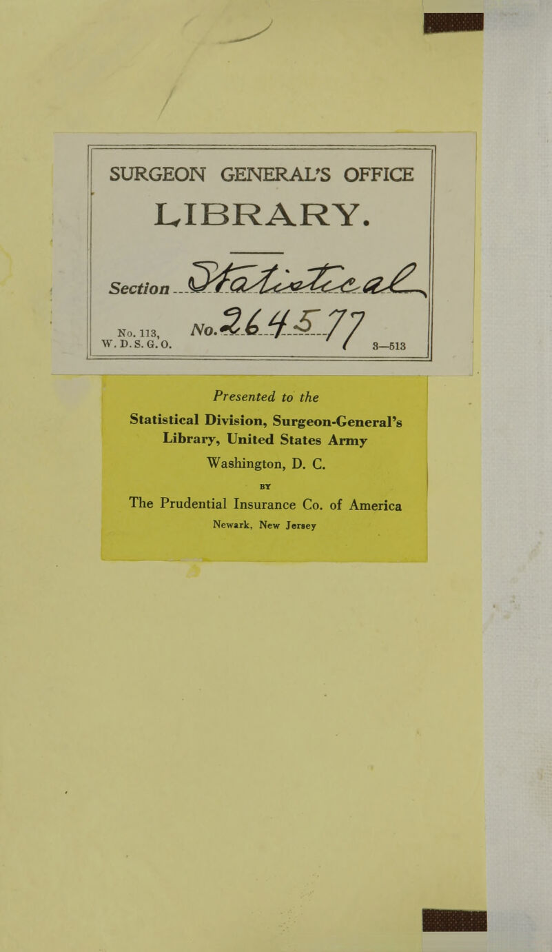 SURGEON GENERAL'S OFFICE LIBRARY. Section No. 113, NO. W.D.S.G.O. ' I 3-513 Presented to the Statistical Division, Surgeon-General's Library, United States Army Washington, D. C. BY The Prudential Insurance Co. of America Newark, New Jersey