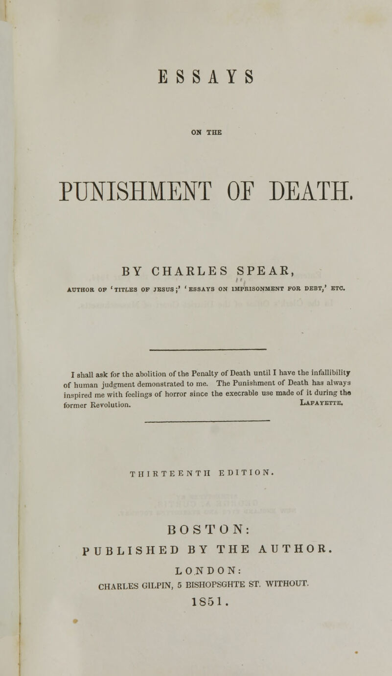 ESSAYS PUNISHMENT OF DEATH. BY CHARLES SPEAR, AUTHOR OP 'TITLES OP JESUS;' 'ESSAYS ON IMPRISONMENT FOR DEBT,' ETC. I shall ask for the abolition of the Penalty of Death until I have the infallibility of human judgment demonstrated to me. The Punishment of Death has always inspired me with feelings of horror since the execrable use made of it during tho former Revolution. Lafayette. THIRTEENTH EDITION. BOSTON: PUBLISHED BY THE AUTHOR LONDON: CHARLES GILPIN, 5 BISHOPSGHTE ST. WITHOUT. 1851.