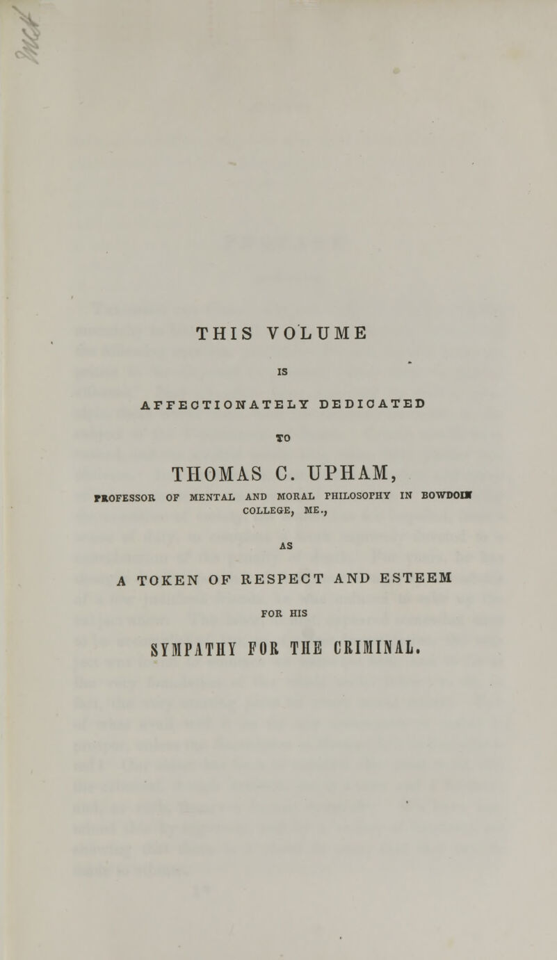 THIS VOLUME IS AFFECTIONATELY DEDICATED TO THOMAS C. UPHAM, HOFESSOR OF MENTAL AND MORAL PHILOSOPHY IN BOWDOUJ COLLEGE, ME., AS A TOKEN OF RESPECT AND ESTEEM FOR HIS SYMPATHY FOR THE CRIMINAL.