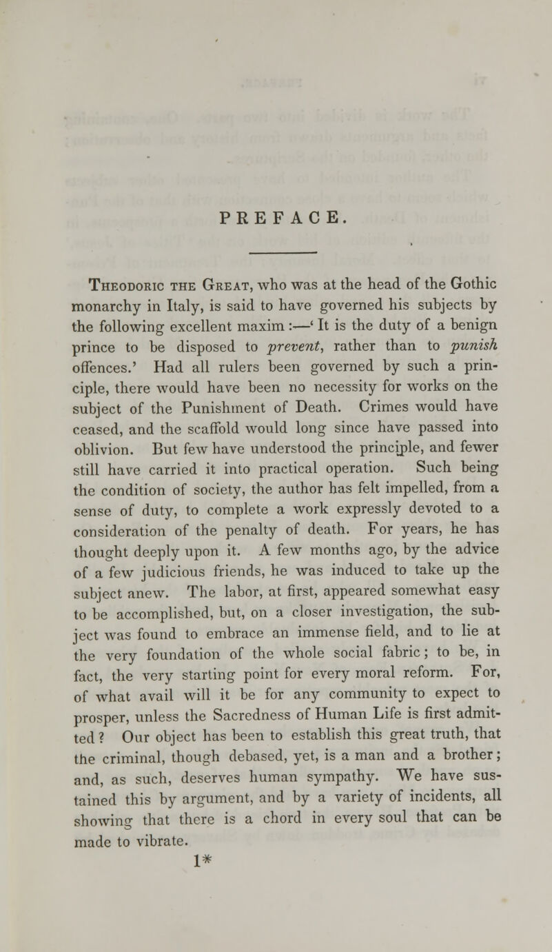 PREFACE Theodoric the Great, who was at the head of the Gothic monarchy in Italy, is said to have governed his subjects by the following excellent maxim :—' It is the duty of a benign prince to be disposed to prevent, rather than to punish offences.' Had all rulers been governed by such a prin- ciple, there would have been no necessity for works on the subject of the Punishment of Death. Crimes would have ceased, and the scaffold would long since have passed into oblivion. But few have understood the principle, and fewer still have carried it into practical operation. Such being the condition of society, the author has felt impelled, from a sense of duty, to complete a work expressly devoted to a consideration of the penalty of death. For years, he has thought deeply upon it. A few months ago, by the advice of a few judicious friends, he was induced to take up the subject anew. The labor, at first, appeared somewhat easy to be accomplished, but, on a closer investigation, the sub- ject was found to embrace an immense field, and to lie at the very foundation of the whole social fabric; to be, in fact, the very starting point for every moral reform. For, of what avail will it be for any community to expect to prosper, unless the Sacredness of Human Life is first admit- ted ? Our object has been to establish this great truth, that the criminal, though debased, yet, is a man and a brother; and, as such, deserves human sympathy. We have sus- tained this by argument, and by a variety of incidents, all showing that there is a chord in every soul that can be made to vibrate. 1#