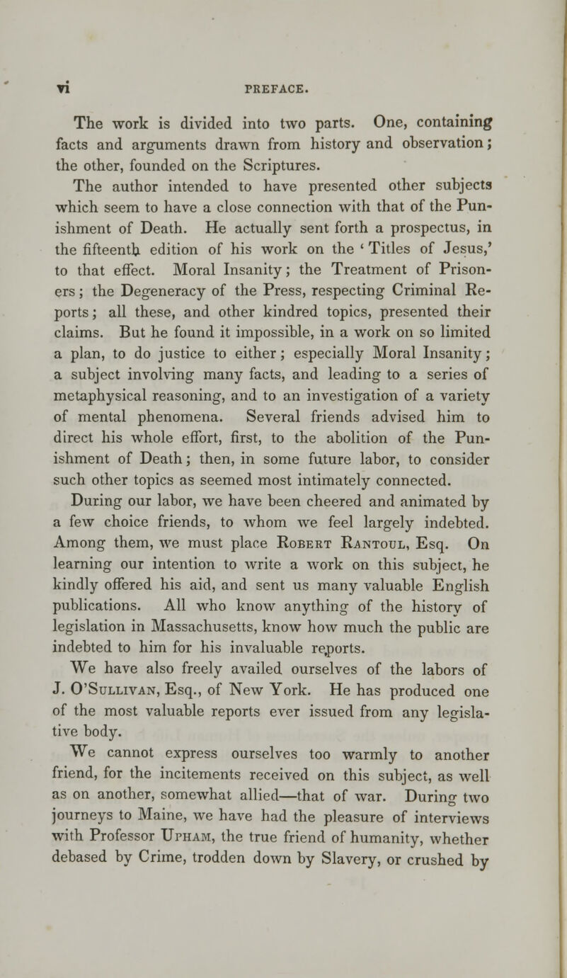 The work is divided into two parts. One, containing facts and arguments drawn from history and observation; the other, founded on the Scriptures. The author intended to have presented other subjects which seem to have a close connection with that of the Pun- ishment of Death. He actually sent forth a prospectus, in the fifteenth edition of his work on the ' Titles of Jesus,' to that effect. Moral Insanity; the Treatment of Prison- ers ; the Degeneracy of the Press, respecting Criminal Re- ports; all these, and other kindred topics, presented their claims. But he found it impossible, in a work on so limited a plan, to do justice to either; especially Moral Insanity; a subject involving many facts, and leading to a series of metaphysical reasoning, and to an investigation of a variety of mental phenomena. Several friends advised him to direct his whole effort, first, to the abolition of the Pun- ishment of Death; then, in some future labor, to consider such other topics as seemed most intimately connected. During our labor, we have been cheered and animated by a few choice friends, to whom we feel largely indebted. Among them, we must place Robert Rantoul, Esq. On learning our intention to Avrite a work on this subject, he kindly offered his aid, and sent us many valuable English publications. All who know anything of the history of legislation in Massachusetts, know how much the public are indebted to him for his invaluable re,ports. We have also freely availed ourselves of the labors of J. O'Sullivan, Esq., of New York. He has produced one of the most valuable reports ever issued from any legisla- tive body. We cannot express ourselves too warmly to another friend, for the incitements received on this subject, as well as on another, somewhat allied—that of war. During two journeys to Maine, we have had the pleasure of interviews with Professor Upham, the true friend of humanity, whether debased by Crime, trodden down by Slavery, or crushed by
