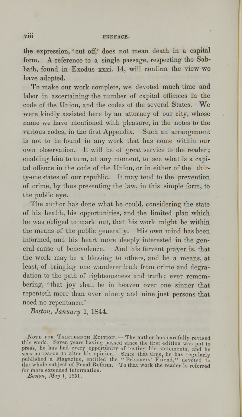the expression, ' cut off,' does not mean death in a capital form. A reference to a single passage, respecting the Sab- bath, found in Exodus xxxi. 14, will confirm the view we have adopted. To make our work complete, we devoted much time and labor in ascertaining the number of capital offences in the code of the Union, and the codes of the several States. We were kindly assisted here by an attorney of our city, whose name we have mentioned with pleasure, in the notes to the various codes, in the first Appendix. Such an arrangement is not to be found in any work that has come within our own observation. It will be of great service to the reader; enabling him to turn, at any moment, to see what is a capi- tal offence in the code of the Union, or in either of the thir- ty-one states of our republic. It may tend to the prevention of crime, by thus presenting the law, in this simple form, to the public eye. The author has done what he could, considering the state of his health, his opportunities, and the limited plan which he was obliged to mark out, that his work might be within the means of the public generally. His own mind has been informed, and his heart more deeply interested in the gen- eral cause of benevolence. And his fervent prayer is, that the work may be a blessing to others, and be a means, at least, of bringing one wanderer back from crime and degra- dation to the path of righteousness and truth; ever remem- bering, ' that joy shall be in heaven over one sinner that repenteth more than over ninety and nine just persons that need no repentance.' Boston, January 1, 1844. Note for Thirteenth Edition. — The author has carefully revised this work. Seven years having passed since the first edition was put to press, he has had every opportunity of testing: his statements, and he sees no reason to alter his opinion. Since that time, he has regularly published a Magazine, entitled the Prisoners' Friend, devoted to the whole subject of Penal Reform. To that work the reader is referred for more extended information. Boston, May 1, 1851.