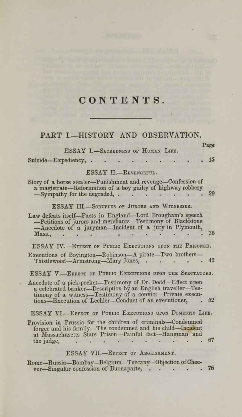CONTENT S. PART I.—HISTORY AND OBSERVATION. Paga ESSAY I.—Sacredness of Human Life. Suicide—Expediency, 15 ESSAY II.—Revengeful. Story of a horse stealer—Punishment and revenge—Confession of a magistrate—Reformation of a boy guilty of highway robbery —Sympathy for the degraded, 29 ESSAY III.—Scruples of Jurors and Witnesses. Law defeats itself—Facts in England—Lord Brougham's speech —Petitions of jurors and merchants—Testimony of Blackstone —Anecdote of a juryman—Incident of a jury in Plymouth, Mass., ... 36 ESSAY rV.—Effect of Public Executions upon the Prisoner. Executions of Boyington—Robinson—A pirate—Two brothers— Thistlewood—Armstrong—Mary Jones, 42 ESSAY V.—Effect of Public Executions upon the Spectators. Anecdote of a pick-pocket—Testimony of Dr. Dodd—Effect upon a celebrated banker—Description by an English traveller—Tes- timony of a witness—Testimony of a convict—Private execu- tions—Execution of Lechler—Conduct of an executioner, . 52 ESSAY VI.—Effect of Public Executions upon Domestic Life. Provision in Prussia for the children of criminals—Condemned forger and his family—The condemned and his child—Incident at Massachusetts State Prison—Painful fact—Hangman and the judge, 67 ESSAY VII.—Effect of Abolishment. Rome—Russia—Bombay—Belgium—Tuscany—Objection of Chee- ver—Singular confession of Buonaparte, 76