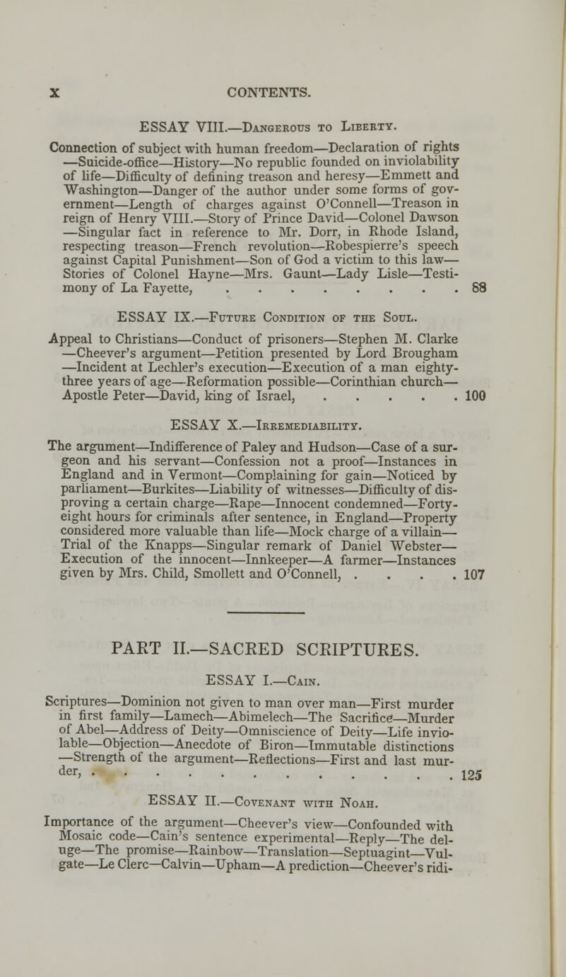 ESSAY VIII.—Dangerous to Liberty. Connection of subject with human freedom—Declaration of rights —Suicide-office—History—No republic founded on inviolability of life—Difficulty of defining treason and heresy—Emmett and Washington—Danger of the author under some forms of gov- ernment—Length of charges against O'Connell—Treason in reign of Henry VIII.—Story of Prince David—Colonel Dawson —Singular fact in reference to Mr. Dorr, in Rhode Island, respecting treason—French revolution—-Robespierre's speech against Capital Punishment—Son of God a victim to this law— Stories of Colonel Hayne—Mrs. Gaunt—Lady Lisle—Testi- mony of La Fayette, 88 ESSAY IX.—Future Condition of the Soul. Appeal to Christians—Conduct of prisoners—Stephen M. Clarke —Cheever's argument—Petition presented by Lord Brougham —Incident at Lechler's execution—Execution of a man eighty- three years of age—Reformation possible—Corinthian church— Apostle Peter—David, king of Israel, 100 ESSAY X.—Irremediability. The argument—Indifference of Paley and Hudson—Case of a sur- geon and his servant—Confession not a proof—Instances in England and in Vermont—Complaining for gain—Noticed by parliament—Burkites—Liability of witnesses—Difficulty of dis- proving a certain charge—Rape—Innocent condemned—Forty- eight hours for criminals after sentence, in England—Property considered more valuable than life—Mock charge of a villain— Trial of the Knapps—Singular remark of Daniel Webster— Execution of the innocent—Innkeeper—A fanner—Instances given by Mrs. Child, Smollett and O'Connell, . . . .107 PART II.—SACRED SCRIPTURES. ESSAY L—Cain. Scriptures—Dominion not given to man over man—First murder in first family—Lamech—Abimelech—The Sacrifice—Murder of Abel—Address of Deity—Omniscience of Deity—Life invio- lable—Objection—Anecdote of Biron—Immutable distinctions —Strength of the argument—Reflections—First and last mur- der> 125 ESSAY II.—Covenant with Noah. Importance of the argument—Cheever's view—Confounded with Mosaic code—Cain's sentence experimental—Reply—The del- uge—The promise—Rainbow—Translation—Septuagint—Vul- gate—Le Clerc—Calvin—Upham—A prediction—Cheever's ridi-