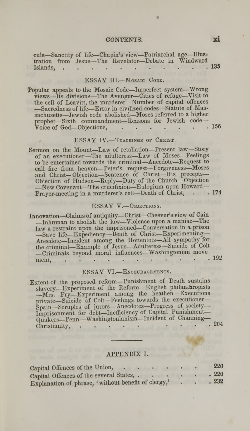 cule—Sanctity of life—Chapin's view—Patriarchal age—Illus- tration from Jesus—The Revelator—Debate in Windward Islands, 135 ESSAY III.—Mosaic Code. Popular appeals to the Mosaic Code—Imperfect system—Wrong views—Its divisions—The Avenger—Cities of refuge—Visit to the cell of Leavitt, the murderer—Number of capital offences —Sacredness of life—Error in civilized codes—Statute of Mas- sachusetts—Jewish code abolished—Moses referred to a higher prophet—Sixth commandment—Reasons for Jewish code— Voice of God—Objections, 156 ESSAY IV.—Teachings of Chkist. Sermon on the Mount—Law of retaliation—Present law—Story of an executioner—The adulteress—Law of Moses—Feelings to be entertained towards the criminal—Anecdote—Request to call fire from heaven—Peter's request—Forgiveness—Moses and Christ—Objection—Sentence of Christ—His precepts— Objection of Hudson—Reply—Duty of the Church—Objection —New Covenant—The crucifixion—Eulogium upon Howard— Prayer-meeting in a murderer's cell—Death of Christ, . . 174 ESSAY V.—Objections. Innovation—Claims of antiquity—Christ—Cheever's view of Cain Inhuman to abolish the law—Violence upon a maniac—The law a restraint upon the imprisoned—Conversation in a prison —Save life—Expediency—Death of Christ—Experimenting— Anecdote—Incident among the Hottentots—All sympathy for the criminal—Example of Jesus—Adulteress—Suicide of Colt Criminals beyond moral influences—Washingtonian move ment, ESSAY VI.—Encouragements. Extent of the proposed reform—Punishment of Death sustains slavery—Experiment of the Reform—English philanthropists Mrs. Fry—Experiment among the heathen—Executions private Suicide of Colt—Feelings towards the executioner— Spain—Scruples of jurors—Anecdotes—Progress of society- Imprisonment for debt—Inefficiency of Capital Punishment- Quakers— Penn—Washingtonianism—Incident of Channing— Christianity, .... 204 192 APPENDIX I. Capital Offences of the Union, 220 Capital Offences of the several States, . . . • .220 Explanation of phrase, ' without benefit of clergy,' . • .232
