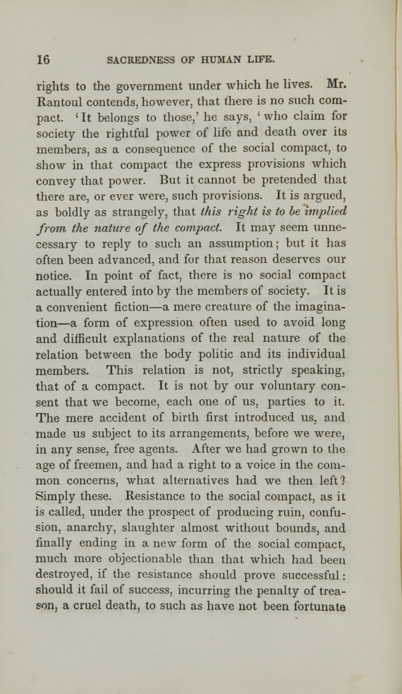 rights to the government under which he lives. Mr. Rantoul contends, however, that there is no such com- pact. 'It belongs to those,' he says, 'who claim for society the rightful power of life and death over its members, as a consequence of the social compact, to show in that compact the express provisions which convey that power. But it cannot be pretended that there are, or ever were, such provisions. It is argued, as boldly as strangely, that this right is to be implied from the nature of the compact. It may seem unne- cessary to reply to such an assumption; but it has often been advanced, and for that reason deserves our notice. In point of fact, there is no social compact actually entered into by the members of society. It is a convenient fiction—a mere creature of the imagina- tion—a form of expression often used to avoid long and difficult explanations of the real nature of the relation between the body politic and its individual members. This relation is not, strictly speaking, that of a compact. It is not by our voluntary con- sent that we become, each one of us, parties to it. The mere accident of birth first introduced us, and made us subject to its arrangements, before we were, in any sense, free agents. After we had grown to the age of freemen, and had a right to a voice in the com- mon concerns, what alternatives had we then left? Simply these. Resistance to the social compact, as it is called, under the prospect of producing ruin, confu- sion, anarchy, slaughter almost without bounds, and finally ending in a new form of the social compact, much more objectionable than that which had been destroyed, if the resistance should prove successful: should it fail of success, incurring the penalty of trea- son, a cruel death, to such as have not been fortunate