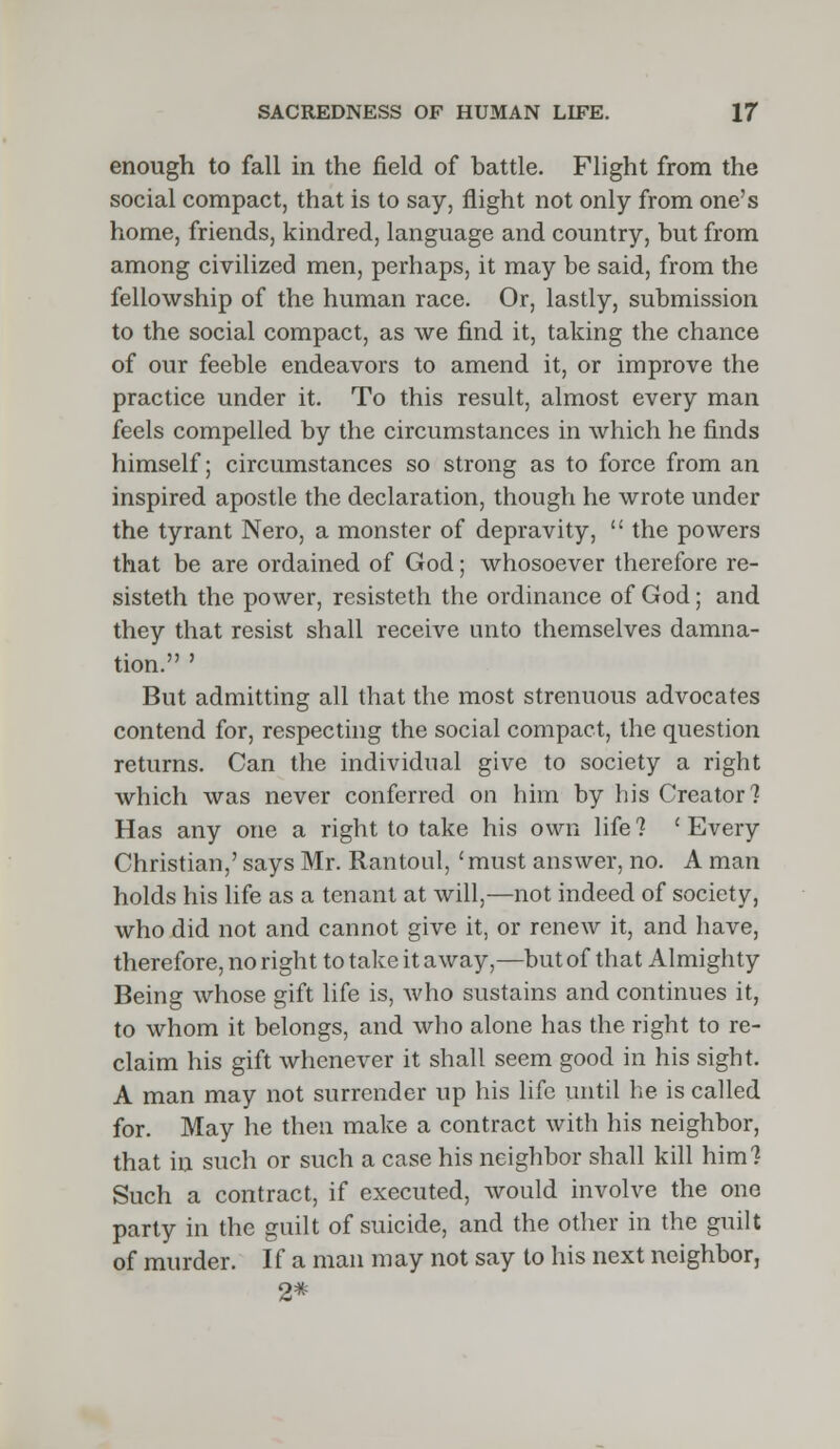 enough to fall in the field of battle. Flight from the social compact, that is to say, flight not only from one's home, friends, kindred, language and country, but from among civilized men, perhaps, it may be said, from the fellowship of the human race. Or, lastly, submission to the social compact, as we find it, taking the chance of our feeble endeavors to amend it, or improve the practice under it. To this result, almost every man feels compelled by the circumstances in which he finds himself; circumstances so strong as to force from an inspired apostle the declaration, though he wrote under the tyrant Nero, a monster of depravity,  the powers that be are ordained of God; whosoever therefore re- sisteth the power, resisteth the ordinance of God; and they that resist shall receive unto themselves damna- tion. ' But admitting all that the most strenuous advocates contend for, respecting the social compact, the question returns. Can the individual give to society a right which was never conferred on him by his Creator? Has any one a right to take his own life? 'Every Christian,' says Mr. Rantoul, 'must answer, no. A man holds his life as a tenant at will,—not indeed of society, who did not and cannot give it, or renew it, and have, therefore, no right to take it away,—but of that Almighty Being whose gift life is, who sustains and continues it, to whom it belongs, and who alone has the right to re- claim his gift whenever it shall seem good in his sight. A man may not surrender up his life until he is called for. May he then make a contract with his neighbor, that in such or such a case his neighbor shall kill him? Such a contract, if executed, would involve the one party in the guilt of suicide, and the other in the guilt of murder. If a man may not say to his next neighbor, 2*