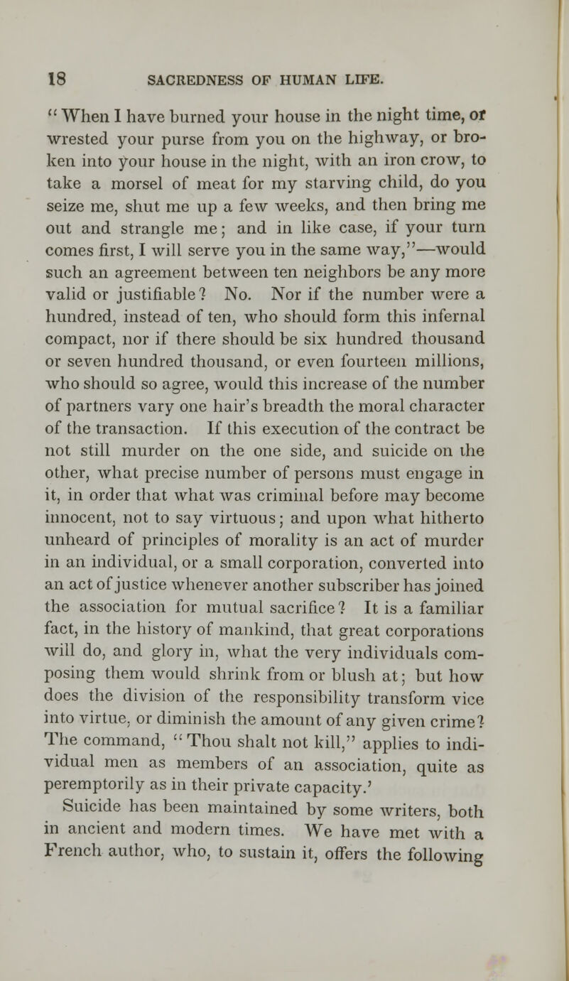  When I have burned your house in the night time, of wrested your purse from you on the highway, or bro- ken into your house in the night, with an iron crow, to take a morsel of meat for my starving child, do you seize me, shut me up a few weeks, and then bring me out and strangle me; and in like case, if your turn comes first, I will serve you in the same way,—would such an agreement between ten neighbors be any more valid or justifiable ? No. Nor if the number Avere a hundred, instead of ten, who should form this infernal compact, nor if there should be six hundred thousand or seven hundred thousand, or even fourteen millions, who should so agree, would this increase of the number of partners vary one hair's breadth the moral character of the transaction. If this execution of the contract be not still murder on the one side, and suicide on the other, what precise number of persons must engage in it, in order that what was criminal before may become innocent, not to say virtuous; and upon what hitherto unheard of principles of morality is an act of murder in an individual, or a small corporation, converted into an act of justice whenever another subscriber has joined the association for mutual sacrifice? It is a familiar fact, in the history of mankind, that great corporations will do, and glory in, what the very individuals com- posing them would shrink from or blush at; but how does the division of the responsibility transform vice into virtue, or diminish the amount of any given crime? The command,  Thou shalt not kill, applies to indi- vidual men as members of an association, quite as peremptorily as in their private capacity.' Suicide has been maintained by some writers, both in ancient and modern times. We have met with a French author, who, to sustain it, offers the following