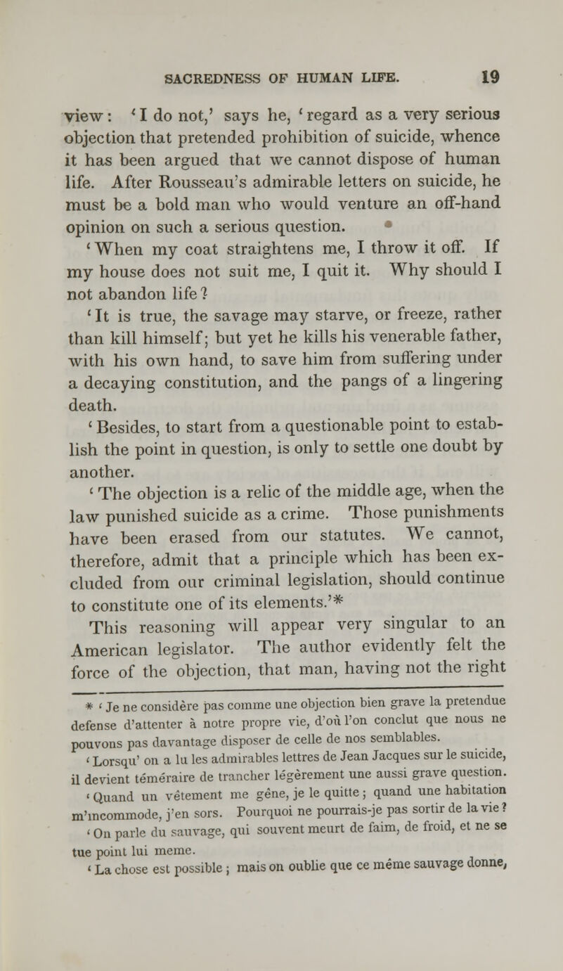 view: ' I do not,' says he, c regard as a very serious objection that pretended prohibition of suicide, whence it has been argued that we cannot dispose of human life. After Rousseau's admirable letters on suicide, he must be a bold man who would venture an off-hand opinion on such a serious question. ' When my coat straightens me, I throw it off. If my house does not suit me, I quit it. Why should I not abandon life 1 1 It is true, the savage may starve, or freeze, rather than kill himself; but yet he kills his venerable father, with his own hand, to save him from suffering under a decaying constitution, and the pangs of a lingering death. ' Besides, to start from a questionable point to estab- lish the point in question, is only to settle one doubt by another. ' The objection is a relic of the middle age, when the law punished suicide as a crime. Those punishments have been erased from our statutes. We cannot, therefore, admit that a principle which has been ex- cluded from our criminal legislation, should continue to constitute one of its elements.'* This reasoning will appear very singular to an American legislator. The author evidently felt the force of the objection, that man, having not the right * < Je ne considere pas comme une objection bien grave la pretendue defense d'attenter a notre propre vie, d'ou Ton conclut que nous ne pouvons pas davantage disposer de celle de nos seinblables. < Lorsqu' on a lu les admirables lettres de Jean Jacques sur le suicide, il devient temeraire de trancher legerement une aussi grave question. ' Quand un vetement me gene, je le quitte ; quand une habitation m'incommode, j'en sors. Pourquoi ne pourrais-je pas sortir de la vie ? ' On park du sauvage, qui souvent meurt de faim, de froid, et ne se tue point lui meme. «La chose est possible; raais on oublie que ce meme sauvage donne,