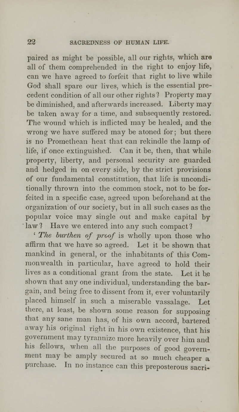 paired as might be possible, all our rights, which are all of them comprehended in the right to enjoy life, can we have agreed to forfeit that right to live while God shall spare our lives, which is the essential pre- cedent condition of all our other rights ? Property may be diminished, and afterwards increased. Liberty may be taken away for a time, and subsequently restored. The wound which is inflicted may be healed, and the wrong we have suffered may be atoned for; but there is no Promethean heat that can rekindle the lamp of life, if once extinguished. Can it be, then, that while property, liberty, and personal security are guarded and hedged in on every side, by the strict provisions of our fundamental constitution, that life is uncondi- tionally thrown into the common stock, not to be for- feited in a specific case, agreed upon beforehand at the organization of our society, but in all such cases as the popular voice may single out and make capital by ' law 1 Have we entered into any such compact ? ' The burthen of proof is wholly upon those who affirm that we have so agreed. Let it be shown that mankind in general, or the inhabitants of this Com- monwealth in particular, have agreed to hold their lives as a conditional grant from the state. Let it he shown that any one individual, understanding the bar- gain, and being free to dissent from it, ever voluntarily placed himself in such a miserable vassalage. Let there, at least, be shown some reason for supposing that any sane man has, of his own accord, bartered away his original right m his own existence, that his government may tyrannize more heavily over him and his fellows, when all the purposes of good govern- ment may be amply secured at so much cheaper a purchase. In no instance can this preposterous sacri-