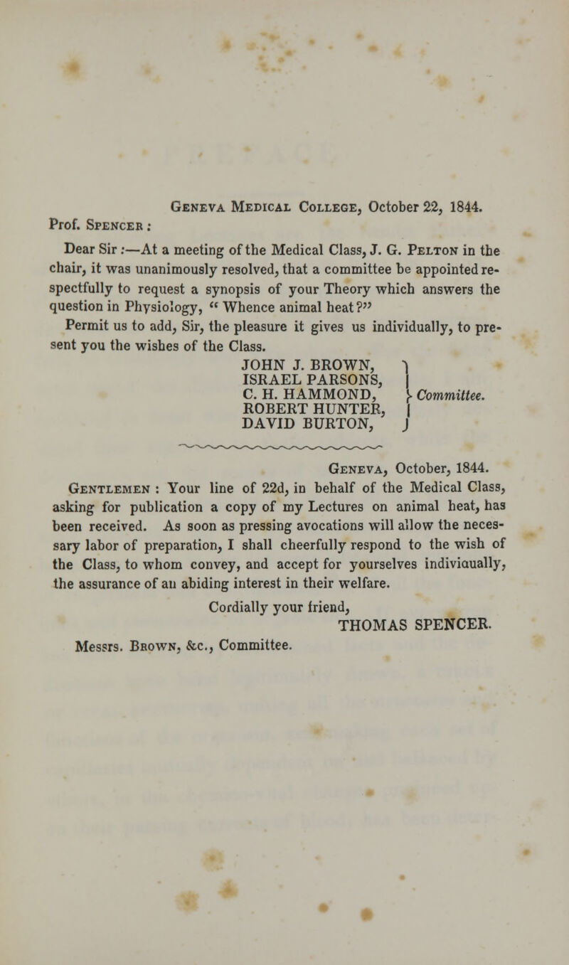 Geneva Medical College, October 22, 1844. Prof. Spenceb : Dear Sir:—At a meeting of the Medical Class, J. G. Pelton in the chair, it was unanimously resolved, that a committee be appointed re- spectfully to request a synopsis of your Theory which answers the question in Physiology,  Whence animal heat? Permit us to add, Sir, the pleasure it gives us individually, to pre- sent you the wishes of the Class. JOHN J. BROWN, 1 ISRAEL PARSONS, j C. H. HAMMOND, I Committee. ROBERT HUNTER, | DAVID BURTON, J Geneva, October, 1844. Gentlemen : Your line of 22d, in behalf of the Medical Class, asking for publication a copy of my Lectures on animal heat, has been received. As soon as pressing avocations will allow the neces- sary labor of preparation, I shall cheerfully respond to the wish of the Class, to whom convey, and accept for yourselves indiviaually, the assurance of an abiding interest in their welfare. Cordially your friend, THOMAS SPENCER. Messrs. Brown, &c, Committee.