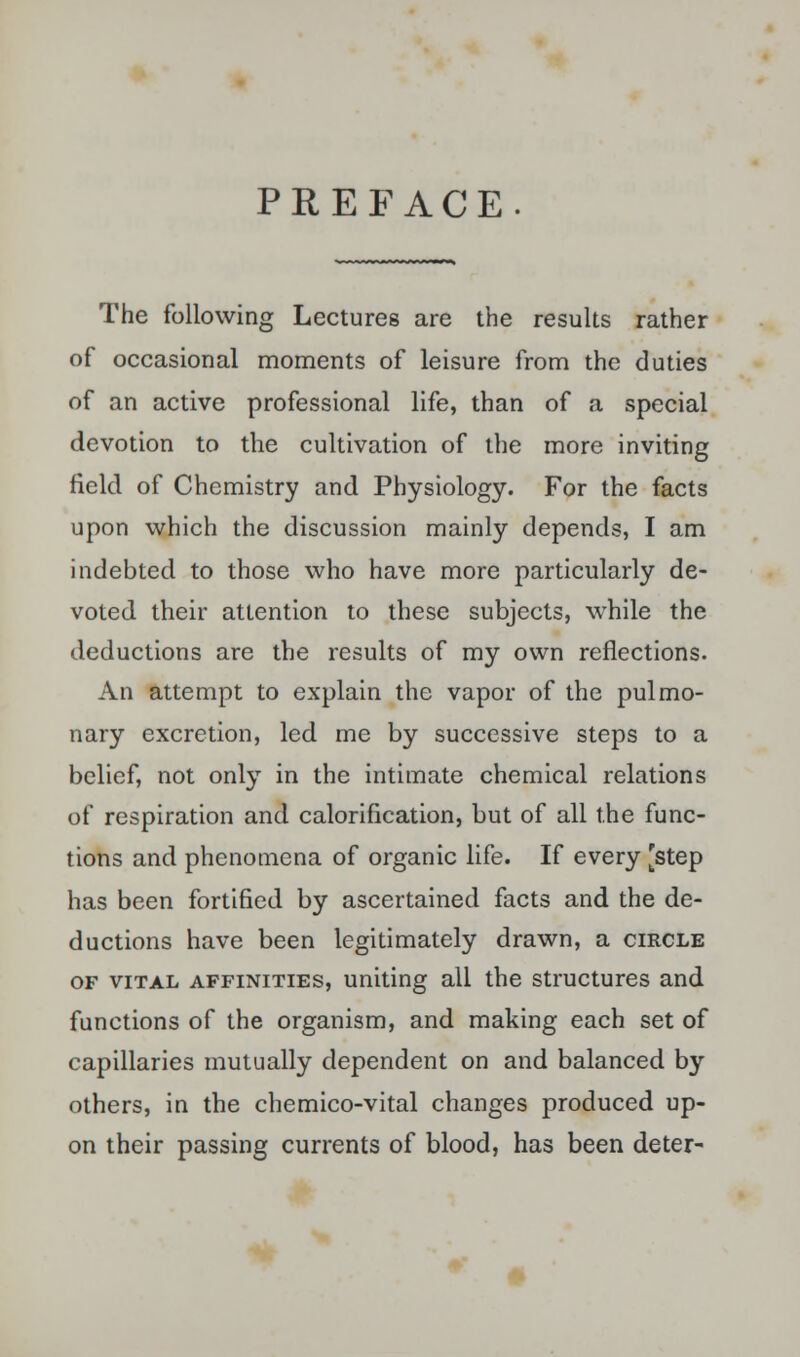 PREFACE. The following Lectures are the results rather of occasional moments of leisure from the duties of an active professional life, than of a special devotion to the cultivation of the more inviting field of Chemistry and Physiology. For the facts upon which the discussion mainly depends, I am indebted to those who have more particularly de- voted their attention to these subjects, while the deductions are the results of my own reflections. An attempt to explain the vapor of the pulmo- nary excretion, led me by successive steps to a belief, not only in the intimate chemical relations of respiration and calorification, but of all the func- tions and phenomena of organic life. If every [step has been fortified by ascertained facts and the de- ductions have been legitimately drawn, a circle of vital affinities, uniting all the structures and functions of the organism, and making each set of capillaries mutually dependent on and balanced by others, in the chemico-vital changes produced up- on their passing currents of blood, has been deter-