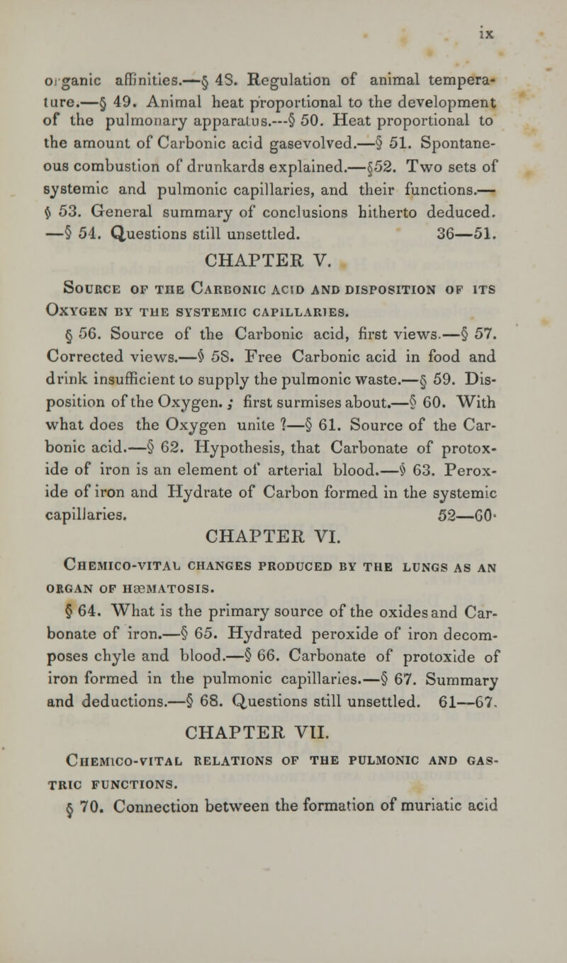 organic affinities.—§ 4S. Regulation of animal tempera- ture.—§ 49. Animal heat proportional to the development of the pulmonary apparatus.—§ 50. Heat proportional to the amount of Carbonic acid gasevolved.—§ 51. Spontane- ous combustion of drunkards explained.—§52. Two sets of systemic and pulmonic capillaries, and their functions.— $ 53. General summary of conclusions hitherto deduced. —§ 54. Questions still unsettled. 36—51. CHAPTER V. Source of the Carbonic acid and disposition of its Oxygen by the systemic capillaries. § 56. Source of the Carbonic acid, first views.—§ 57. Corrected views.—§ 5S. Free Carbonic acid in food and drink insufficient to supply the pulmonic waste.—§ 59. Dis- position of the Oxygen. ; first surmises about.—§60. With what does the Oxygen unite 1—§ 61. Source of the Car- bonic acid.—§ 62. Hypothesis, that Carbonate of protox- ide of iron is an element of arterial blood.—§ 63. Perox- ide of iron and Hydrate of Carbon formed in the systemic capillaries. 52—00- CHAPTER VI. Chemico-vital changes produced by the lungs as an organ of he6matosis. § 64. What is the primary source of the oxides and Car- bonate of iron.—§ 65. Hydrated peroxide of iron decom- poses chyle and blood.—§ 66. Carbonate of protoxide of iron formed in the pulmonic capillaries.—§ 67. Summary and deductions.—§ 68. Questions still unsettled. 61—67. CHAPTER VII. Chemico-vital relations of the pulmonic and gas- tric FUNCTIONS. § 70. Connection between the formation of muriatic acid