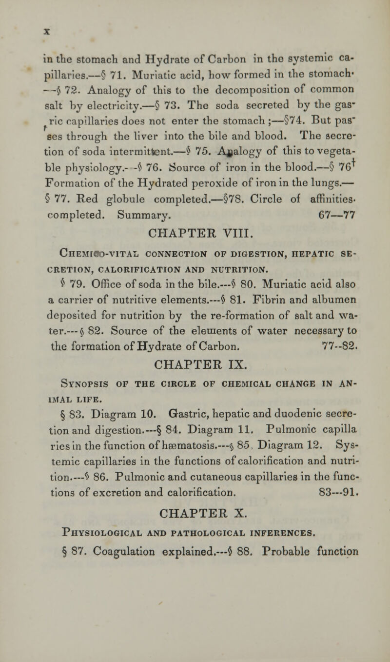 in the stomach and Hydrate of Carbon in the systemic ca- pillaries.—§ 71. Muriatic acid, how formed in the stomach- - -$ 72. Analogy of this to the decomposition of common salt by electricity.—§ 73. The soda secreted by the gas- ric capillaries does not enter the stomach ;—§74. But pas ses through the liver into the bile and blood. The secre- tion of soda intermittent.—$ 75. Analogy of this to vegeta- ble physiology.- -§ 76. Source of iron in the blood.—§ 76* Formation of the Hydrated peroxide of iron in the lungs.— § 77. Red globule completed.—§78. Circle of affinities- completed. Summary. 67—77 CHAPTER VIII. CnEMIOO-VITAL CONNECTION op digestion, hepatic se- cretion, CALORIFICATION AND NUTRITION. $ 79. Office of soda in the bile.—$ 80. Muriatic acid also a carrier of nutritive elements.—§ 81. Fibrin and albumen deposited for nutrition by the re-formation of salt and wa- ter.— § 82. Source of the elements of water necessary to the formation of Hydrate of Carbon. 77—82. CHAPTER IX. Synopsis op the circle of chemical change in an- imal life. § 83. Diagram 10. Gastric, hepatic and duodenic secre- tion and digestion.—§ 84. Diagram 11. Pulmonic capilla riesin the function of haematosis.—<$, 85. Diagram 12. Sys- temic capillaries in the functions of calorification and nutri- tion.—$ 86. Pulmonic and cutaneous capillaries in the func- tions of excretion and calorification. 83—91. CHAPTER X. Physiological and pathological inferences. § 87. Coagulation explained.—$ 88. Probable function