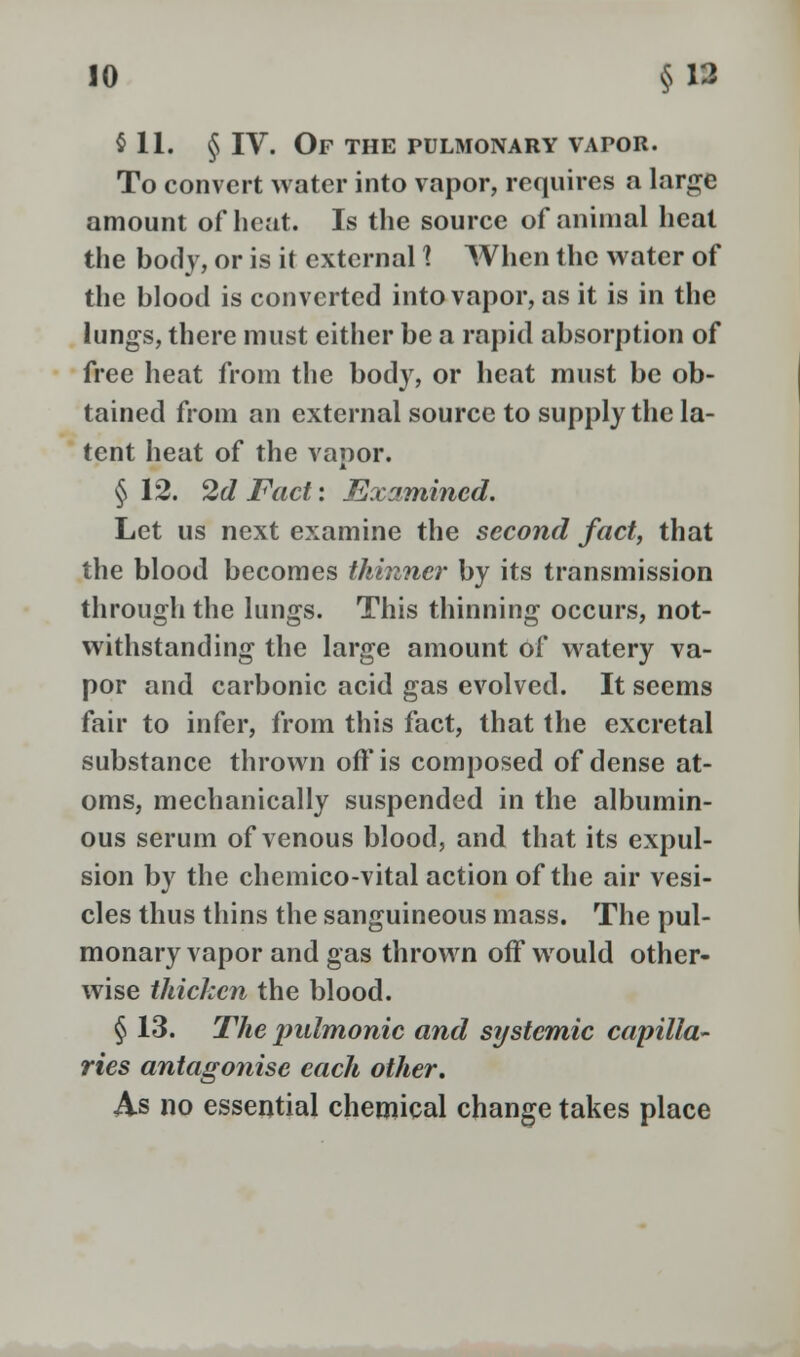 §11. § IV. Of the pulmonary vapor. To convert water into vapor, requires a large amount oflicat. Is the source of animal heat the body, or is it external 1 When the water of the blood is converted into vapor, as it is in the lungs, there must either be a rapid absorption of free heat from the body, or heat must be ob- tained from an external source to supply the la- tent heat of the vapor. § 12. 2d Fact: Examined. Let us next examine the second fact, that the blood becomes thinner by its transmission through the lungs. This thinning occurs, not- withstanding the large amount of watery va- por and carbonic acid gas evolved. It seems fair to infer, from this fact, that the excretal substance thrown off is composed of dense at- oms, mechanically suspended in the albumin- ous serum of venous blood, and that its expul- sion by the chemico-vital action of the air vesi- cles thus thins the sanguineous mass. The pul- monary vapor and gas thrown off would other- wise thicken the blood. § 13. The pulmonic and systemic capilla- ries antagonise each other. As no essential chemical change takes place