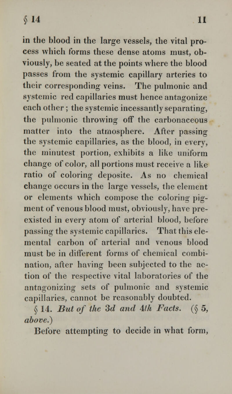 in the blood in the large vessels, the vital pro- cess which forms these dense atoms must, ob- viously, be seated at the points where the blood passes from the systemic capillary arteries to their corresponding veins. The pulmonic and systemic red capillaries must hence antagonize each other; the systemic incessantly separating, the pulmonic throwing off the carbonaceous matter into the atmosphere. After passing the systemic capillaries, as the blood, in every, the minutest portion, exhibits a like uniform change of color, all portions must receive a like ratio of coloring deposite. As no chemical change occurs in the large vessels, the element or elements which compose the coloring pig- ment of venous blood must, obviously, have pre- existed in every atom of arterial blood, before passing the systemic capillaries. That this ele- mental carbon of arterial and venous blood must be in different forms of chemical combi- nation, after having been subjected to the ac- tion of the respective vital laboratories of the antagonizing sets of pulmonic and systemic capillaries, cannot be reasonably doubted. § 14. But of the 3d and Mh Facts. (§ 5, above.) Before attempting to decide in what form,