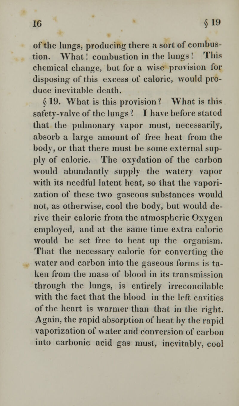 of the lungs, producing there a sort of combus- tion. What! combustion in the lungs ! This chemical change, but for a wise provision for disposing of this excess of caloric, would pro- duce inevitable death. § 19. What is this provision 1 What is this safety-valve of the lungs ? I have before stated that the pulmonary vapor must, necessarily, absorb a large amount of free heat from the body, or that there must be some external sup- ply of caloric. The oxydation of the carbon would abundantly supply the watery vapor with its needful latent heat, so that the vapori- zation of these two gaseous substances would not, as otherwise, cool the body, but would de- rive their caloric from the atmospheric Oxygen employed, and at the same time extra caloric would be set free to heat up the organism. That the necessary caloric for converting the water and carbon into the gaseous forms is ta- ken from the mass of blood in its transmission through the lungs, is entirely irreconcilable with the fact that the blood in the left cavities of the heart is warmer than that in the rijrht. Again, the rapid absorption of heat by the rapid vaporization of water and conversion of carbon into carbonic acid gas must, inevitably, cool