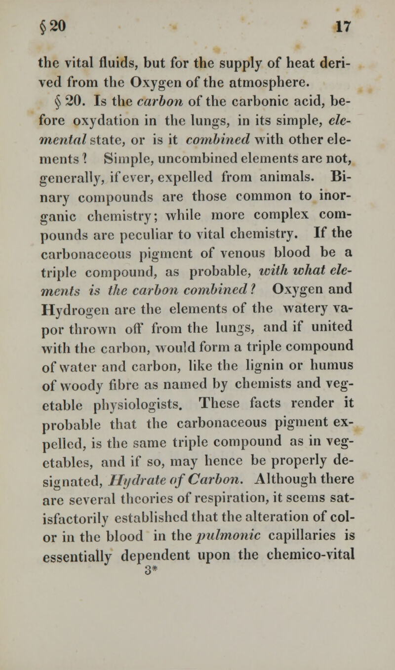 the vital fluids, but for the supply of heat deri- ved from the Oxygen of the atmosphere. § 20. Is the carbon of the carbonic acid, be- fore oxydation in the lungs, in its simple, ele- mental state, or is it combined with other ele- ments I Simple, uncombined elements are not, generally, if ever, expelled from animals. Bi- nary compounds are those common to inor- ganic chemistry; while more complex com- pounds arc peculiar to vital chemistry. If the carbonaceous pigment of venous blood be a triple compound, as probable, with what ele- ments is the carbon combined ? Oxygen and Hydrogen are the elements of the watery va- por thrown off from the lungs, and if united with the carbon, would form a triple compound of water and carbon, like the lignin or humus of woody fibre as named by chemists and veg- etable physiologists. These facts render it probable that the carbonaceous pigment ex- pelled, is the same triple compound as in veg- etables, and if so, may hence be properly de- signated, Hydrate of Carbon. Although there are several theories of respiration, it seems sat- isfactorily established that the alteration of col- or in the blood in the pulmonic capillaries is essentially dependent upon the chemico-vital