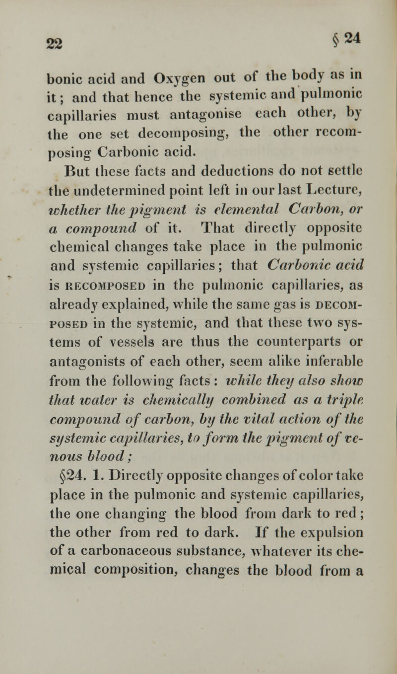 bonic acid and Oxygen out of the body as in it; and that hence the systemic and pulmonic capillaries must antagonise each other, by the one set decomposing, the other rccom- posing Carbonic acid. But these facts and deductions do not settle the undetermined point left in our last Lecture, whether the pigment is elemental Carbon, or a compound of it. That directly opposite chemical changes take place in the pulmonic and systemic capillaries; that Carbonic acid is rfxomposed in the pulmonic capillaries, as already explained, while the same gas is decom- posed in the systemic, and that these two sys- tems of vessels are thus the counterparts or antagonists of each other, seem alike inferable from the following facts : while then also show that water is chemically combined as a triple compound of carbon, by the vital action of the systemic capillaries, to form the pigment of ve- nous blood; §24. 1. Directly opposite changes of color take place in the pulmonic and systemic capillaries, the one changing the blood from dark to red ; the other from red to dark. If the expulsion of a carbonaceous substance, whatever its che- mical composition, changes the blood from a