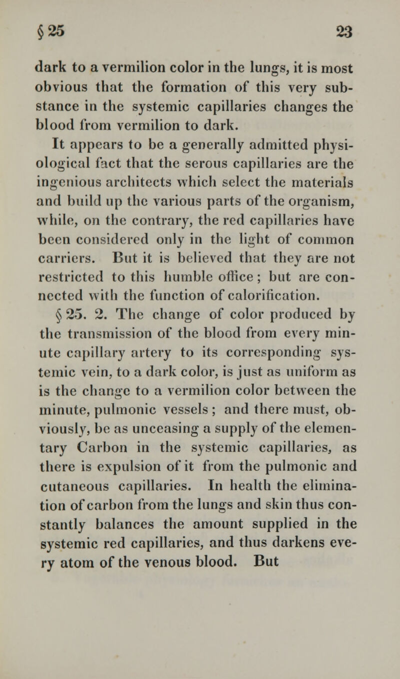 dark to a vermilion color in the lungs, it is most obvious that the formation of this very sub- stance in the systemic capillaries changes the blood from vermilion to dark. It appears to be a generally admitted physi- ological fact that the serous capillaries are the ingenious architects which select the materials and build up the various parts of the organism, while, on the contrary, the red capillaries have been considered only in the light of common carriers. But it is believed that they are not restricted to this humble office; but are con- nected with the function of calorification. § 25. 2. The change of color produced by the transmission of the blood from every min- ute capillary artery to its corresponding sys- temic vein, to a dark color, is just as uniform as is the change to a vermilion color between the minute, pulmonic vessels ; and there must, ob- viously, be as unceasing a supply of the elemen- tary Carbon in the systemic capillaries, as there is expulsion of it from the pulmonic and cutaneous capillaries. In health the elimina- tion of carbon from the lungs and skin thus con- stantly balances the amount supplied in the systemic red capillaries, and thus darkens eve- ry atom of the venous blood. But