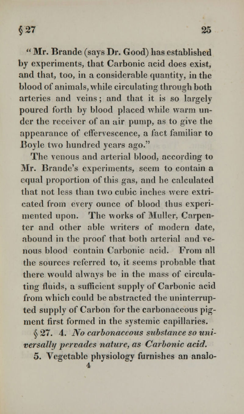  Mr. Brande (says Dr. Good) has established by experiments, that Carbonic acid does exist, and that, too, in a considerable quantity, in the blood of animals, while circulating through both arteries and veins; and that it is so largely poured forth by blood placed while warm un- der the receiver of an air pump, as to give the appearance of effervescence, a fact familiar to Boyle two hundred years ago. The venous and arterial blood, according to Mr. Brande's experiments, seem to contain a equal proportion of this gas, and he calculated that not less than two cubic inches were extri- cated from every ounce of blood thus experi- mented upon. The works of Muller, Carpen- ter and other able writers of modern date, abound in the proof that both arterial and ve- nous blood contain Carbonic acid. From all the sources referred to, it seems probable that there would always be in the mass of circula- ting fluids, a sufficient supply of Carbonic acid from which could be abstracted the uninterrup- ted supply of Carbon for the carbonaceous pig- ment first formed in the systemic capillaries. § 27. 4. No carbonaceous substance so uni- versally pervades nature, as Carbonic acid. 5. Vegetable physiology furnishes an analo-