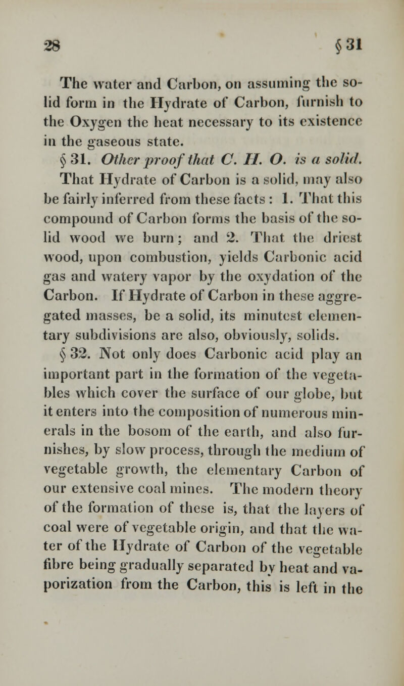 The water and Carbon, on assuming the so- lid form in the Hydrate of Carbon, furnish to the Oxygen the heat necessary to its existence in the gaseous state. §31. Other proof that C. H. O. is a solid. That Hydrate of Carbon is a solid, may also be fairly inferred from these facts : 1. That this compound of Carbon forms the basis of the so- lid wood we burn; and 2. That the driest wood, upon combustion, yields Carbonic acid gas and watery vapor by the oxydation of the Carbon. If Hydrate of Carbon in these aggre- gated masses, be a solid, its minutest elemen- tary subdivisions are also, obviously, solids. § 32. Not only does Carbonic acid play an important part in the formation of the vegeta- bles which cover the surface of our globe, but it enters into the composition of numerous min- erals in the bosom of the earth, and also fur- nishes, by slow process, through the medium of vegetable growth, the elementary Carbon of our extensive coal mines. The modern theory of the formation of these is, that the layers of coal were of vegetable origin, and that the wa- ter of the Hydrate of Carbon of the vegetable fibre being gradually separated by heat and va- porization from the Carbon, this is left in the