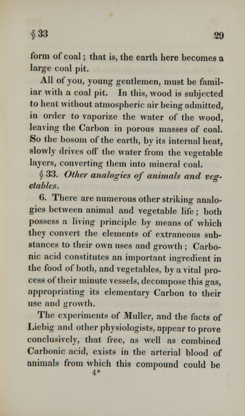 form of coal; that is, the earth here becomes a large coal pit. All of you, young gentlemen, must be famil- iar with a coal pit. In this, wood is subjected to heat without atmospheric air being admitted, in order to vaporize the water of the wood, leaving the Carbon in porous masses of coal. So the bosom of the earth, by its internal heat, slowly drives off the water from the vegetable layers, converting them into mineral coal. § 33. Other analogies of animals and veg- etables. 6. There are numerous other striking analo- gies between animal and vegetable life; both possess a living principle by means of which they convert the elements of extraneous sub- stances to their own uses and growth ; Carbo- nic acid constitutes an important ingredient in the food of both, and vegetables, by a vital pro- cess of their minute vessels, decompose this gas, appropriating its elementary Carbon to their use and growth. The experiments of Muller, and the facts of Liebig and other physiologists, appear to prove conclusively, that free, as well as combined Carbonic acid, exists in the arterial blood of animals from which this compound could be 4*