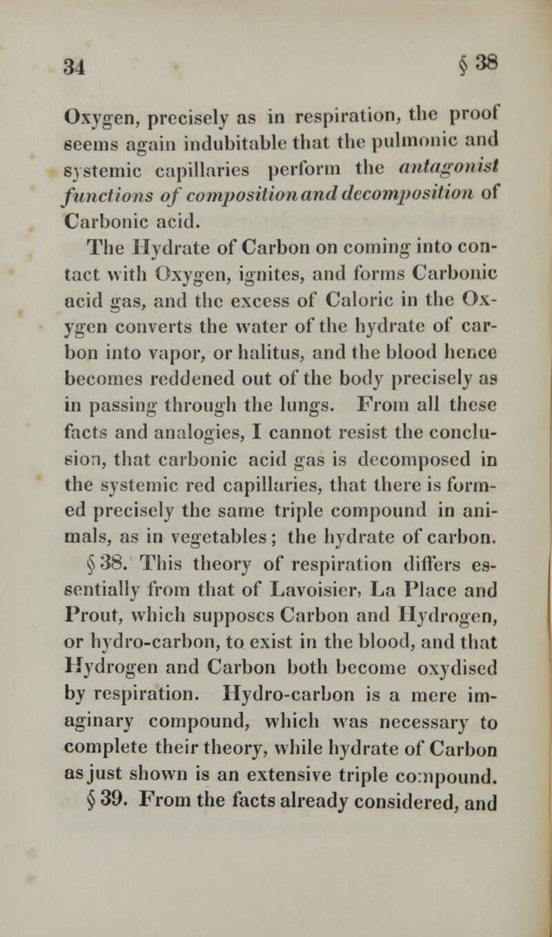 Oxygen, precisely as in respiration, the proof 6eems again indubitable that the pulmonic and systemic capillaries perform the antagonist functions of composition and decomposition of Carbonic acid. The Hydrate of Carbon on coming into con- tact with Oxygen, ignites, and forms Carbonic acid gas, and the excess of Caloric in the Ox- ygen converts the water of the hydrate of car- bon into vapor, or halitus, and the blood hence becomes reddened out of the body precisely as in passing through the lungs. From all these facts and analogies, I cannot resist the conclu- sion, that carbonic acid gas is decomposed in the systemic red capillaries, that there is form- ed precisely the same triple compound in ani- mals, as in vegetables; the hydrate of carbon. §38. This theory of respiration differs es- sentially from that of Lavoisier, La Place and Prout, which supposes Carbon and Hydrogen, or hydro-carbon, to exist in the blood, and that Hydrogen and Carbon both become oxydised by respiration. Hydro-carbon is a mere im- aginary compound, which was necessary to complete their theory, while hydrate of Carbon as just shown is an extensive triple compound. § 39. From the facts already considered, and