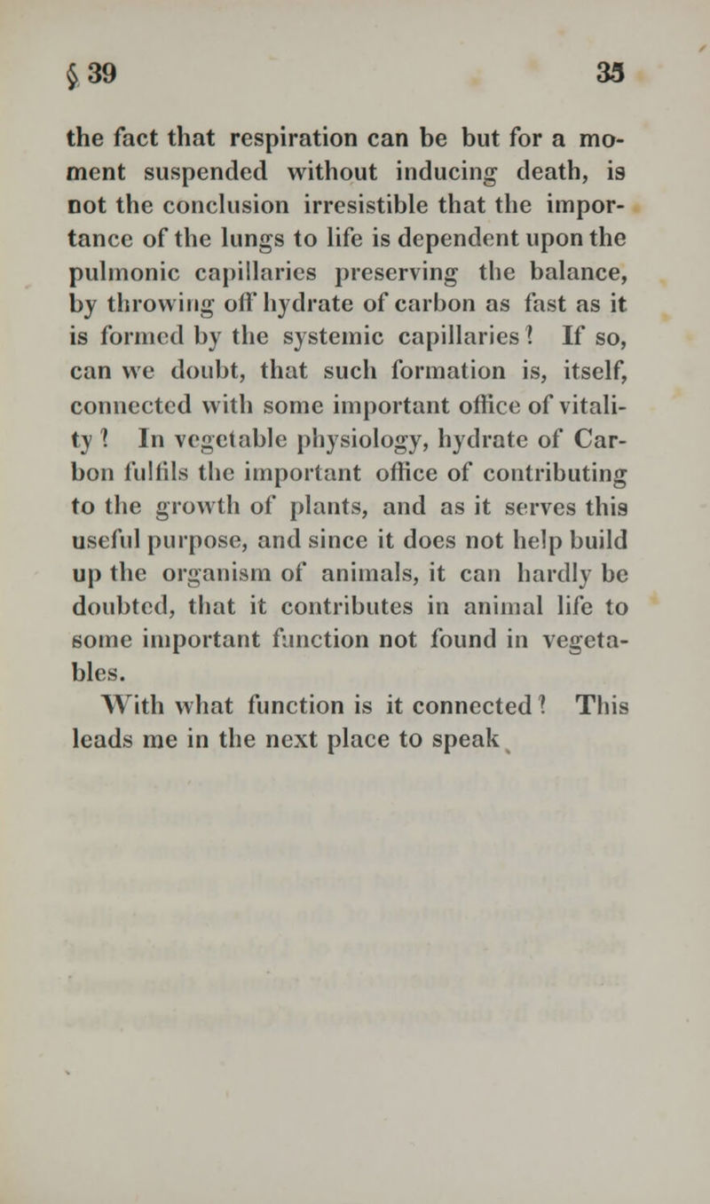 the fact that respiration can be but for a mo- ment suspended without inducing death, is not the conclusion irresistible that the impor- tance of the lungs to life is dependent upon the pulmonic capillaries preserving the balance, by throwing oft* hydrate of carbon as fast as it is formed by the systemic capillaries I If so, can we doubt, that such formation is, itself, connected with some important office of vitali- ty 1 In vegetable physiology, hydrate of Car- bon fulfils the important office of contributing to the growth of plants, and as it serves this useful purpose, and since it does not help build up the organism of animals, it can hardly be doubted, that it contributes in animal life to some important function not found in vegeta- bles. With what function is it connected 1 This leads me in the next place to speak