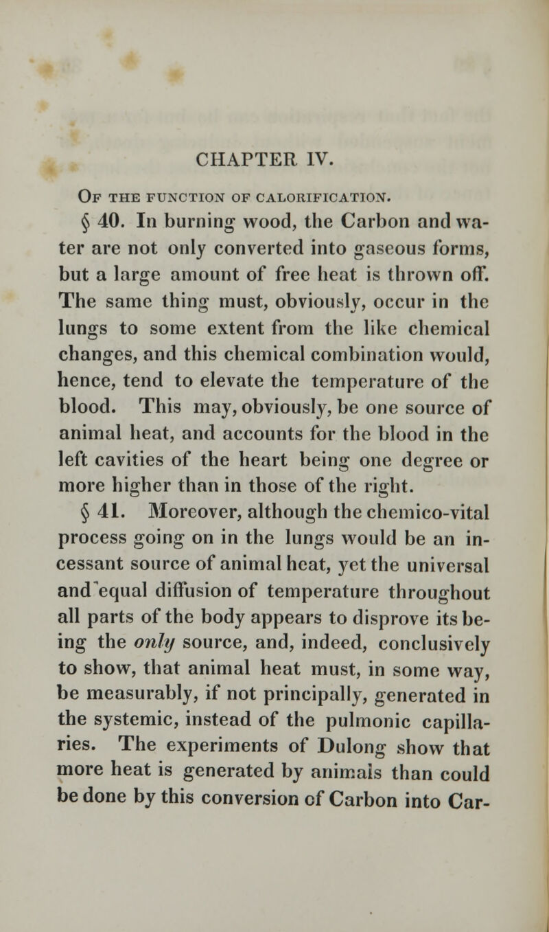 Of the function of calorification. § 40. In burning wood, the Carbon and wa- ter are not only converted into gaseous forms, but a large amount of free heat is thrown off. The same thing must, obviously, occur in the lungs to some extent from the like chemical changes, and this chemical combination would, hence, tend to elevate the temperature of the blood. This may, obviously, be one source of animal heat, and accounts for the blood in the left cavities of the heart being one degree or more higher than in those of the right. § 41. Moreover, although the chemico-vital process going on in the lungs would be an in- cessant source of animal heat, yet the universal and equal diffusion of temperature throughout all parts of the body appears to disprove its be- ing the only source, and, indeed, conclusively to show, that animal heat must, in some way, be measurably, if not principally, generated in the systemic, instead of the pulmonic capilla- ries. The experiments of Dulong show that more heat is generated by animais than could be done by this conversion of Carbon into Car-