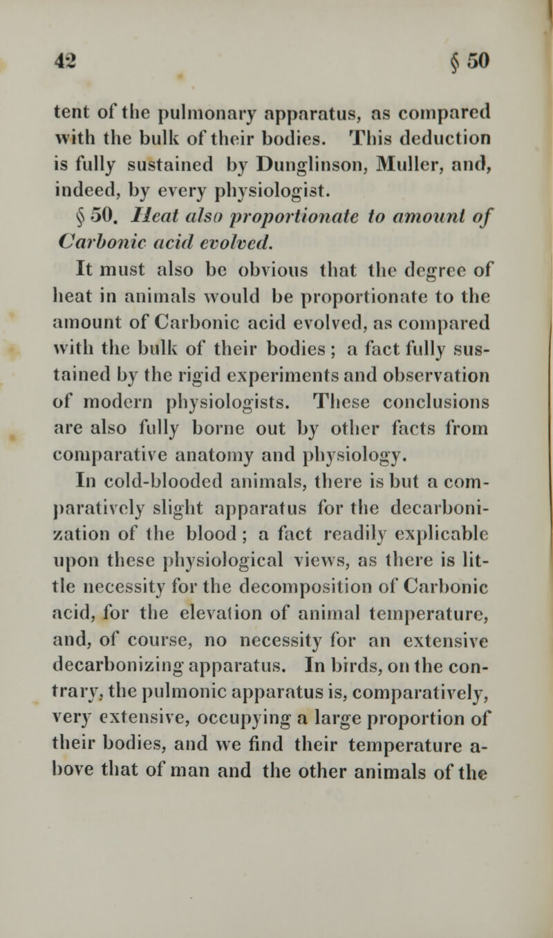 tent of the pulmonary apparatus, as compared with the bulk of their bodies. This deduction is fully sustained by Dunglinson, Mullcr, and, indeed, by every physiologist. § 50. Heat also proportionate to amount of Carbonic acid evolved. It must also be obvious that the degree of heat in animals would be proportionate to the amount of Carbonic acid evolved, as compared with the bulk of their bodies; a fact fully sus- tained by the rigid experiments and observation of modern physiologists. These conclusions are also fully borne out by other facts from comparative anatomy and physiology. In cold-blooded animals, there is but a com- paratively slight apparatus for the decarboni- zation of the blood ; a fact readily explicable upon these physiological views, as there is lit- tle necessity for the decomposition of Carbonic acid, for the elevation of animal temperature, and, of course, no necessity for an extensive decarbonizing apparatus. In birds, on the con- trary, the pulmonic apparatus is, comparatively, very extensive, occupying a large proportion of their bodies, and we find their temperature a- bove that of man and the other animals of the