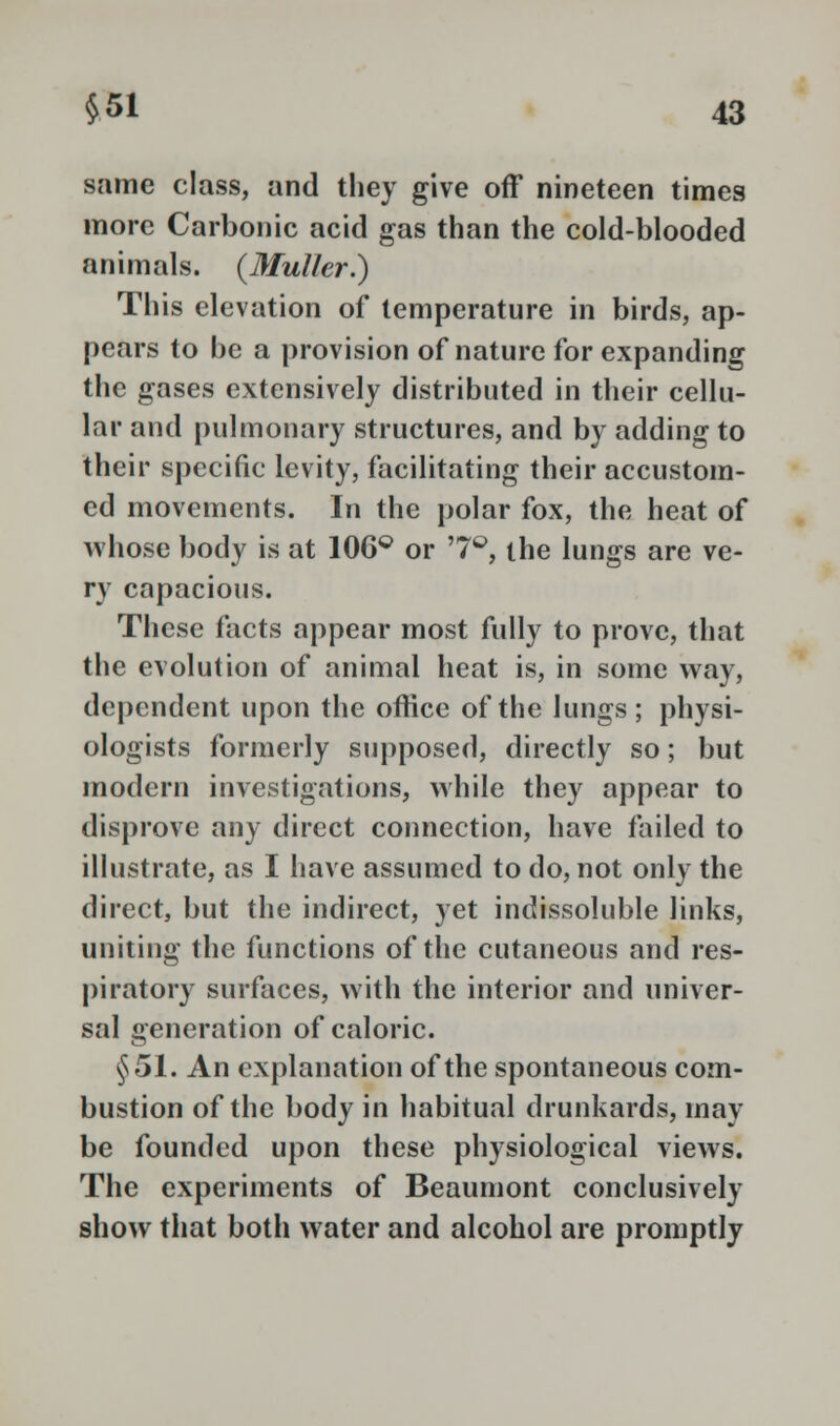 same class, and they give off nineteen times more Carbonic acid gas than the cold-blooded animals. (Muller.) This elevation of temperature in birds, ap- pears to be a provision of nature for expanding the gases extensively distributed in their cellu- lar and pulmonary structures, and by adding to their specific levity, facilitating their accustom- ed movements. In the polar fox, the heat of whose body is at 106Q or '7°, the lungs are ve- ry capacious. These facts appear most fully to prove, that the evolution of animal heat is, in some way, dependent upon the office of the lungs; physi- ologists formerly supposed, directly so; but modern investigations, while they appear to disprove any direct connection, have failed to illustrate, as I have assumed to do, not only the direct, but the indirect, yet indissoluble links, uniting the functions of the cutaneous and res- piratory surfaces, with the interior and univer- sal generation of caloric. §51. An explanation of the spontaneous com- bustion of the body in habitual drunkards, may be founded upon these physiological views. The experiments of Beaumont conclusively show that both water and alcohol are promptly