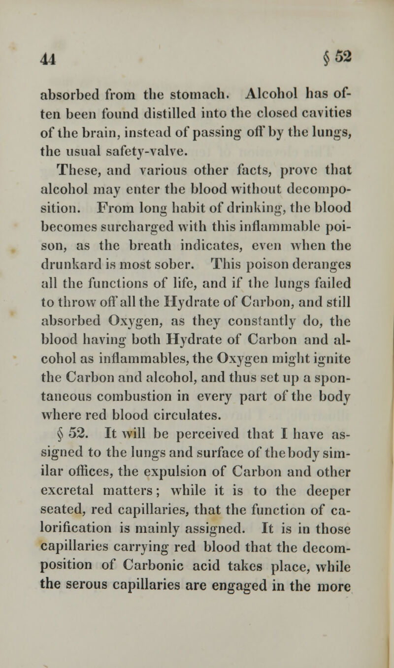 absorbed from the stomach. Alcohol has of- ten been found distilled into the closed cavities of the brain, instead of passing oft'by the lungs, the usual safety-valve. These, and various other facts, prove that alcohol may enter the blood without decompo- sition. From long habit of drinking, the blood becomes surcharged with this inflammable poi- son, as the breath indicates, even when the drunkard is most sober. This poison deranges all the functions of life, and if the lungs failed to throw off all the Hydrate of Carbon, and still absorbed Oxygen, as they constantly do, the blood having both Hydrate of Carbon and al- cohol as inflammables, the Oxygen might ignite the Carbon and alcohol, and thus set up a spon- taneous combustion in every part of the body where red blood circulates. § 52. It will be perceived that I have as- signed to the lungs and surface of the body sim- ilar offices, the expulsion of Carbon and other excretal matters; while it is to the deeper seated, red capillaries, that the function of ca- lorification is mainly assigned. It is in those capillaries carrying red blood that the decom- position of Carbonic acid takes place, while the serous capillaries are engaged in the more