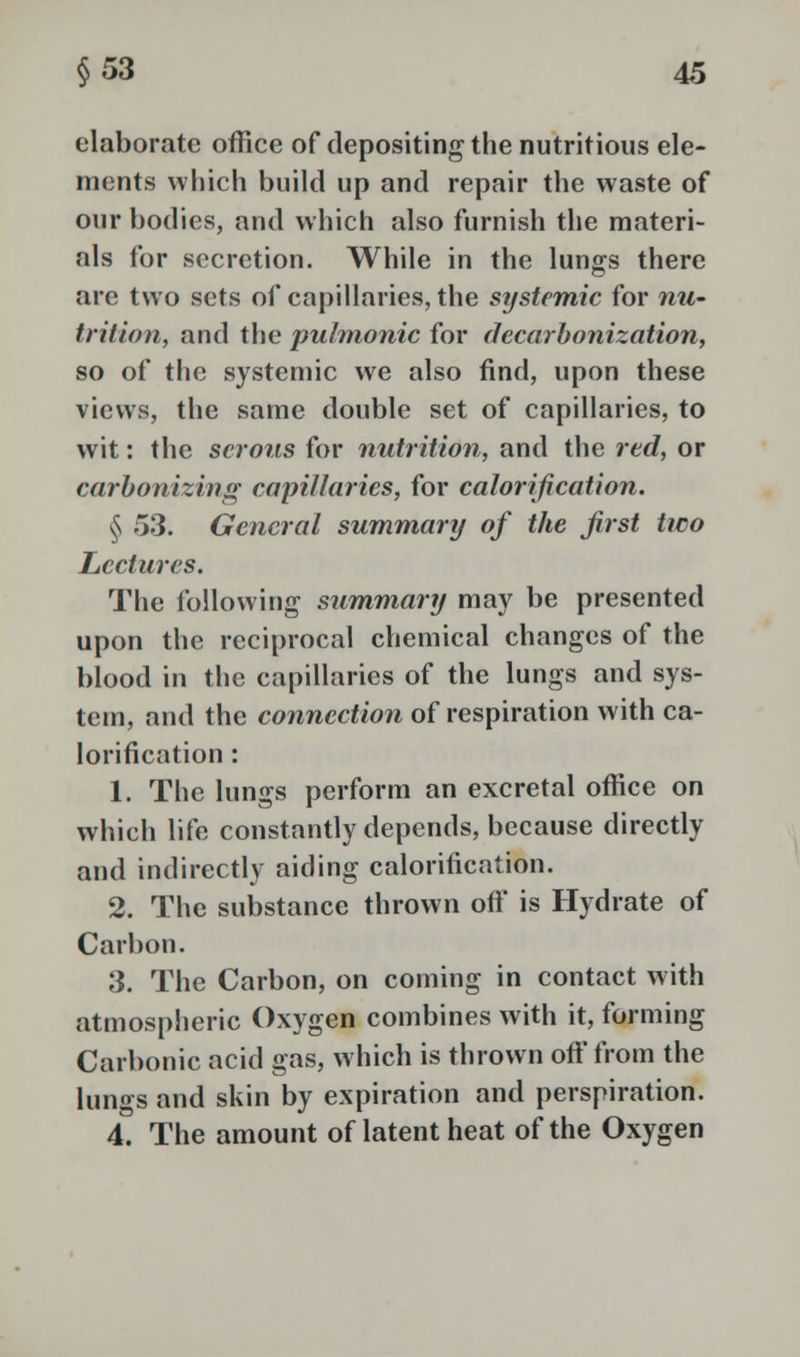 elaborate office of depositing the nutritious ele- ments which build up and repair the waste of our bodies, and which also furnish the materi- als for secretion. While in the lungs there are two sets of capillaries, the systemic for nu- trition, and the pulmonic for decarbonization, so of the systemic we also find, upon these views, the same double set of capillaries, to wit: the serous for nutrition, and the red, or carbonizing capillaries, for calorification. § 53. General summary of the first two Lectures. The following summary may be presented upon the reciprocal chemical changes of the blood in the capillaries of the lungs and sys- tem, and the connection of respiration with ca- lorification : 1. The lungs perform an excretal office on which life constantly depends, because directly and indirectly aiding calorification. 2. The substance thrown off is Hydrate of Carbon. 3. The Carbon, on coming in contact with atmospheric Oxygen combines with it, forming Carbonic acid gas, which is thrown off from the lungs and skin by expiration and perspiration. 4. The amount of latent heat of the Oxygen