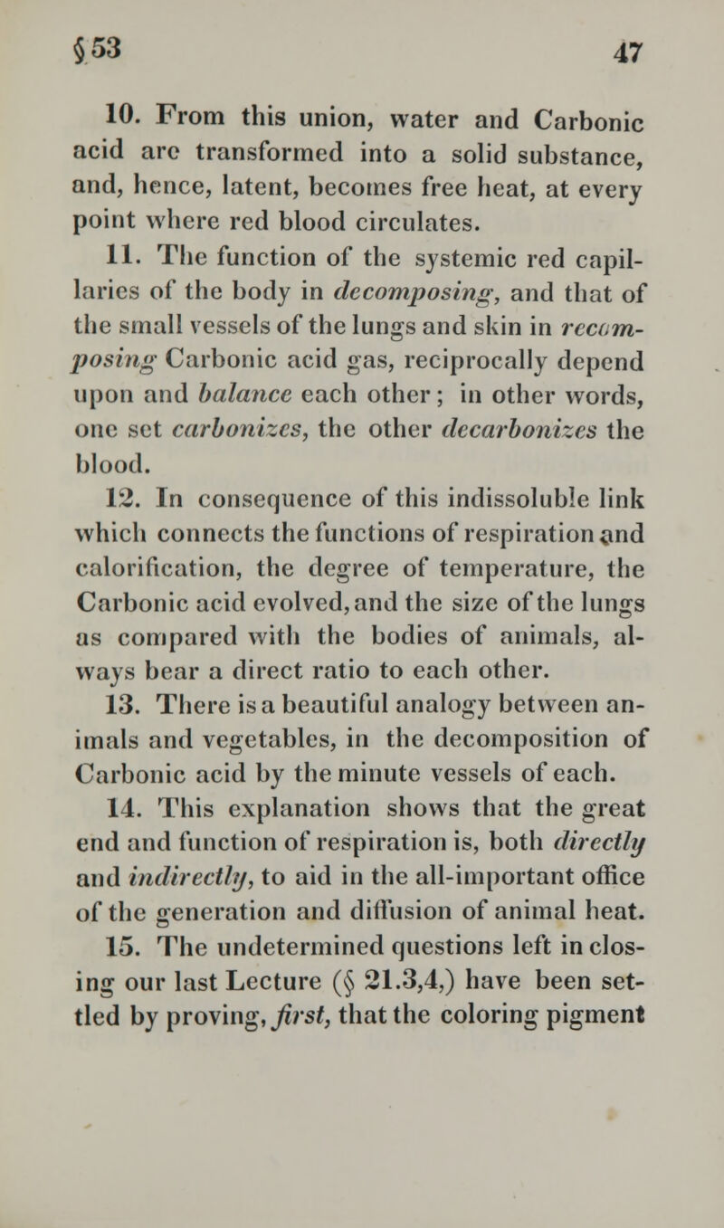 10. From this union, water and Carbonic acid arc transformed into a solid substance, and, hence, latent, becomes free heat, at every point where red blood circulates. 11. The function of the systemic red capil- laries of the body in decomposing, and that of the small vessels of the lungs and skin in rccam- posing Carbonic acid gas, reciprocally depend upon and balance each other; in other words, one set carbonizes, the other decarbonizes the blood. 12. In consequence of this indissoluble link which connects the functions of respiration and calorification, the degree of temperature, the Carbonic acid evolved, and the size of the lungs as compared with the bodies of animals, al- ways bear a direct ratio to each other. 13. There is a beautiful analogy between an- imals and vegetables, in the decomposition of Carbonic acid by the minute vessels of each. 14. This explanation shows that the great end and function of respiration is, both directly and indirectly, to aid in the all-important office of the generation and diffusion of animal heat. 15. The undetermined questions left in clos- ing our last Lecture (§ 21.3,4,) have been set- tled by proving, first, that the coloring pigment