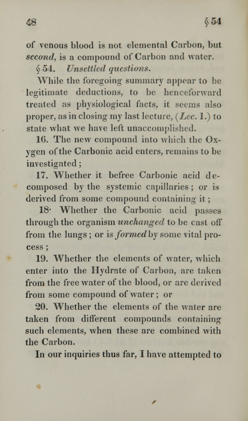 £8 §54 of venous blood is not elemental Carbon, but second, is a compound of Carbon and water. § 54. Unsettled questions. While the foregoing summary appear to be legitimate deductions, to be henceforward treated as physiological facts, it seems also proper, as in closing my last lecture, (Zee. 1.) to state what we have left unaccomplished. 16. The new compound into which the Ox- ygen of the Carbonic acid enters, remains to be investigated ; 17. Whether it befree Carbonic acid de- composed by the systemic capillaries ; or is derived from some compound containing it; 18* Whether the Carbonic acid passes through the organism unchanged to be cast off from the lungs ; or is formed by some vital pro- cess ; 19. Whether the elements of water, which enter into the Hydrate of Carbon, are taken from the free water of the blood, or are derived from some compound of water; or 20. Whether the elements of the water are taken from different compounds containing such elements, when these are combined with the Carbon. In our inquiries thus far, I have attempted to