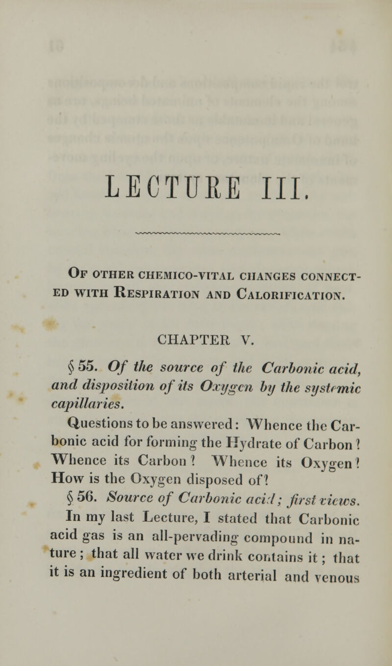 LECTURE III. Of other chemico-vital changes connect- ed with Respiration and Calorification. CHAPTER V. § 55. Of the source of the Carbonic acid, and disposition of its Oxygen by the systemic capillaries. Questions to be answered: Whence the Car- bonic acid for forming the Hydrate of Carbon X Whence its Carbon 1 Whence its Oxygen ! How is the Oxygen disposed oH § 56. Source of Carbonic acid; first views. In my last Lecture, I stated that Carbonic acid gas is an all-pervading compound in na- ture ; that all water we drink contains it; that it is an ingredient of both arterial and venous